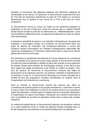 - 27 -
équitable au financement des dépenses publiques des différentes catégories de
contribuables et de revenus. En particulier, le Gouvernement augmentera les taux
de TVA (afin de compenser partiellement la perte de TVA relative au commerce
électronique) tout en gardant le taux normal de la TVA le plus bas de l’Union
européenne.
Le Gouvernement reverra au niveau de l’impôt sur les personnes physiques la
progression et les taux d’impôt pour toutes les tranches dans un objectif d’équité
sociale (tenant compte en particulier du phénomène du « Mittelstandsbuckel ») ainsi
que les différents abattements avec une approche de sélectivité sur base de critères
socio-économiques.
Il analysera la possibilité de passer à une imposition individuelle pour les personnes
physiques. Il encouragera l’emploi et la protection de l’environnement dans tout
projet de réforme de l’imposition des entreprises (notamment à travers des
incitations fiscales encourageant une utilisation écologiquement responsable des
ressources énergétiques) et il réformera l’impôt foncier dans le cadre d’une réforme
globale des finances communales.
Afin d’améliorer la compétitivité internationale et la force d’attraction du Luxembourg
pour les sociétés et leur personnel à haute valeur ajoutée, le Gouvernement prendra
une série de mesures destinées à fidéliser et attirer des activités et ainsi augmenter
les recettes fiscales sans pénaliser les contribuables existants, le tout dans le plus
strict respect des règles européennes et de l’OCDE en matière de taxation. Pour
tous les secteurs de l’économie, le Gouvernement introduira des règles de
gouvernance et de substance assurant une présence matérielle et opérationnelle à
Luxembourg. A cette fin, le Gouvernement demandera au Comité consultatif de la
fiscalité de faire des propositions concrètes d’amélioration du système fiscal et
d’augmentation de l’attractivité du Luxembourg.
Dans ce contexte, le Gouvernement prendra des mesures pour attirer au
Luxembourg les quartiers généraux de groupes internationaux, notamment à travers
la mise en place d’une législation sur les prix de transfert conforme aux principes et
règles internationales, la modernisation du régime fiscal de la propriété intellectuelle,
la modernisation du régime mère-filiales, l’introduction de la devise fonctionnelle et
donc la possibilité de soumettre la déclaration fiscale dans la devise des comptes
statutaires.
En matière de fiscalité directe, le Gouvernement instaurera une procédure uniforme
et un cadre solidement ancré en matière de décisions fiscales anticipées dans un
but de transparence, de cohérence et de sécurité juridique pour les opérateurs.
 