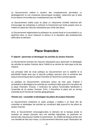 - 28 -
Le Gouvernement veillera à soutenir des investissements permettant un
développement et une croissance économiques durables, notamment par le biais
d’une réserve immunisée pour investissement pour les PME.
Le Gouvernement mettra aussi en place un mécanisme d’intérêt notionnel afin
d’encourager les entreprises à renforcer le financement par fonds propres (tout en
mettant en place les mesures nécessaires pour éviter des abus).
Le Gouvernement réglementera la profession du conseil fiscal en la soumettant à un
agrément dans un souci d’assurer le sérieux et la réputation des professionnels
actifs dans ce domaine.
Place financière
4e
objectif : pérenniser et développer les activités du secteur financier
Le Gouvernement prendra les mesures nécessaires pour pérenniser et développer
les activités du secteur financier dans l’intérêt et au service de notre pays et de ses
citoyens.
Les principes clefs de toute politique du Gouvernement sont la stabilité et la
prévisibilité fiscale ainsi que la sécurité juridique assurant ainsi la confiance des
acteurs économiques dans la place financière et l’économie luxembourgeoise.
La politique du Gouvernement s’articulera autour de trois axes. D’abord il
consolidera et développera les activités qui constituent déjà aujourd’hui les piliers de
la place financière. Ensuite, il renforcera les actions horizontales bénéficiant à
l’ensemble de du secteur financier. Enfin, il diversifiera la place tant en termes
d’activités qu’en termes de marchés géographiques.
Premier axe : consolider et développer les piliers de la place financière
Le Gouvernement améliorera le cadre juridique (« toolbox ») et fiscal afin de
consolider et développer les activités qui constituent déjà aujourd’hui les piliers du
secteur financier.
Ainsi, le Gouvernement encouragera dans le domaine de la banque privée la
transition du secteur bancaire vers une clientèle régularisée, en particulier en
prenant des mesures pour faciliter la reconversion du modèle de banque privée vers
une clientèle de très haut niveau. Le Gouvernement réformera aussi l’Association de
 