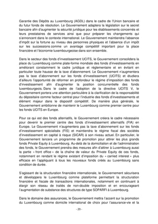 - 29 -
Garantie des Dépôts au Luxembourg (AGDL) dans le cadre de l’Union bancaire et
du futur fonds de résolution. Le Gouvernement adaptera la législation sur le secret
bancaire afin d’augmenter la sécurité juridique pour les établissements concernés et
leurs prestataires de services ainsi que pour préparer les changements qui
s’annoncent dans le contexte international. Le Gouvernement maintiendra l’absence
d’impôt sur la fortune au niveau des personnes physiques et l’absence d’un impôt
sur les successions comme un avantage compétitif important pour la place
financière et l’économie luxembourgeoise dans son ensemble.
Dans le secteur des fonds d’investissement UCITS, le Gouvernement consolidera la
place du Luxembourg comme plate-forme mondiale des fonds d’investissements en
améliorant constamment le cadre juridique et réglementaire et en évitant en
particulier toute hausse de la taxe d’abonnement. Le Gouvernement n’augmentera
pas la taxe d’abonnement sur les fonds d’investissement (UCITS) et étudiera
d’ailleurs l’opportunité de réformer en profondeur le régime d’imposition des fonds
d’investissement afin d’augmenter la position concurrentielle des fonds
luxembourgeois. Dans le cadre de l’adoption de la directive UCITS V, le
Gouvernement portera une attention particulière à la clarification de la responsabilité
du dépositaire comme facteur central pour l’industrie des fonds d’investissements et
élément majeur dans le dispositif compétitif. De manière plus générale, le
Gouvernement ambitionne de maintenir le Luxembourg comme premier centre pour
les fonds UCITS en Europe.
Pour ce qui est des fonds alternatifs, le Gouvernement créera le cadre nécessaire
pour devenir le premier centre des fonds d’investissement alternatifs (FIA) en
Europe. Le Gouvernement n’augmentera pas la taxe d’abonnement sur les fonds
d’investissement spécialisés (FIS) et maintiendra le régime fiscal des sociétés
d’investissement en capital à risque (SICAR) à son niveau actuel. En particulier, le
Gouvernement lancera un programme de promotion pour attirer les plus grands
fonds Private Equity à Luxembourg. Au-delà de la domiciliation et de l’administration
des fonds, le Gouvernement prendra des mesures afin d’attirer à Luxembourg aussi
la partie « front office » de la chaîne de valeur du Private Equity de ces fonds,
notamment en rendant le régime existant d’imposition du « carried interest » plus
efficace en l’appliquant à tous les nouveaux fonds créés au Luxembourg sans
condition de durée.
S’agissant de la structuration financière internationale, le Gouvernement sécurisera
et développera le Luxembourg comme plateforme permettant la structuration
financière et fiscale de transactions internationales, notamment en continuant à
élargir son réseau de traités de non-double imposition et en encourageant
l’augmentation de substance des structures de type SOPARFI à Luxembourg.
Dans le domaine des assurances, le Gouvernement mettra l’accent sur la promotion
du Luxembourg comme domicile international de choix pour l’assurance-vie et la
 