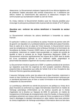 - 30 -
réassurance. Le Gouvernement analysera l’opportunité d’une réforme législative afin
de préserver l’aspect sécuritaire des contrats d’assurance vie. Il ambitionne par
ailleurs d’attirer au Grand-Duché des assureurs et réassureurs d’origine non
communautaire qui souhaiteraient s’établir au sein de l’Union.
Au niveau national, le Gouvernement étudiera aussi les mesures possibles pour
encourager la prévoyance professionnelle et personnelle de retraite (2e
et 3e
pilliers).
Deuxième axe : renforcer les actions bénéficiant à l’ensemble du secteur
financier
Le Gouvernement renforcera les actions bénéficiant à l’ensemble du secteur
financier.
En particulier il veillera à une surveillance du secteur financier de premier ordre afin
de garantir une réputation et un professionnalisme sans failles de la place financière.
Dans le cadre de la mise en place de l’Union bancaire, le Gouvernement reverra
aussi les compétences et interactions entre la Banque Centrale et la Commission de
Surveillance du Secteur Financier (CSSF) dans un souci d’efficacité optimale de la
surveillance, notamment en matière macro-prudentielle, en matière de contrôle de
liquidité et dans le contexte de du Single Supervisory Mechanism (SSM). Le
Gouvernement renforcera significativement les moyens de la CSSF dans le double
but d’une surveillance optimale et d’un traitement rapide, pragmatique et
personnalisé des dossiers d’agrément de nouveaux acteurs et véhicules.
Le Gouvernement introduira auprès de la CSSF un système procédural de sanctions
qui respectera aussi bien les exigences du droit européen (sanctions effectives,
proportionnées et dissuasives) que celles de l’article 6 de la Cour Européenne des
Droits de l’Homme (garanties procédurales).
Il assurera l’échange continu avec les acteurs de la place financière, notamment à
travers le Haut Comité de la Place Financière que le Gouvernement renforcera par
un secrétariat permanent pour en faire un acteur d’innovation et de veille législative
à disposition du Gouvernement.
Le Luxembourg a démontré sa volonté de poursuivre une politique au niveau de la
place financière se conformant aux règles internationales notamment en matière de
l’échange automatique d’informations sur les revenus couverts par le champ
d’application de la directive sur l’épargne de 2003. En particulier, en matière de
transparence et d’échanges de renseignements à des fins fiscales, le Gouvernement
participera activement aux travaux dans le cadre de l’Union européenne et à l’OCDE
visant à développer le standard international en cette matière mais toute extension
du champ d’application de l’échange automatique d’informations devra se faire dans
 
