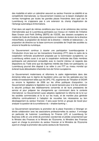 - 31 -
des modalités et selon un calendrier assurant au secteur financier sa stabilité et sa
compétitivité internationale. Le Gouvernement insistera sur le besoin d’adoption de
normes homogènes par toutes les grandes places financières dans quel cas le
Luxembourg ne s’opposera pas à une extension du champ d’application de
l’échange automatique d’informations.
C’est dans cet esprit de mêmes conditions pour tous et de cohérence des normes
internationales que le Luxembourg participera aux travaux en matière de l’initiative
Base Erosion and Profit Shifting (BEPS) de l’OCDE, des dossiers européens en
matière de Code de Conduite, des propositions en matière de révision de la directive
mères/filiales, la proposition de révision de la directive « intérêts et redevances », la
proposition de directive sur la base commune consolidée de l’impôt des sociétés ou
encore la fiscalité du numérique.
Le Gouvernement continue à écarter une participation luxembourgeoise à
l'introduction d'une taxe sur les transactions financières (FTT) dans le cadre de la
coopération renforcée actuellement proposée par la Commission européenne. Le
Luxembourg veillera aussi à ce que la coopération renforcée des Etats membres
participants soit pleinement compatible avec le marché intérieur et respecte des
dispositions du Traité ainsi que les légitimes intérêts des Etats non participants. Le
Luxembourg pourrait être disposé à se rallier à une FTT au niveau mondial qui
éviterait toute délocalisation d'activités hors de l'Union européenne.
Le Gouvernement modernisera et réformera le cadre réglementaire dans des
domaines telles que le régime de liquidation prévu par les lois spéciales pour les
entités d’investissement telles qus les OPC, FIS, organismes de Titrisation et SICAR
ou encore la législation de 2006 sur les offres publiques d’acquisition. Le
Gouvernement adaptera la législation sur le secret bancaire pour à la fois améliorer
la sécurité juridique des établissements concernés et de leurs prestataires de
service et pour préparer les changements qui s’annoncent dans le contexte
international. Le Gouvernement aussi adoptera rapidement la réforme de la loi sur
les sociétés commerciales et la loi sur les trusts, et de manière plus générale
réfléchira continuellement à l’adoption de nouvelles lois nécessaires au bon
développement du secteur financier. Il sera aussi formé un groupe de travail pour
analyser la question de la surveillance du « shadow banking ».
Le Gouvernement dynamisera la promotion de la place financière à l’étranger en
étroite collaboration avec les associations professionnelles du secteur. Il envisage
en particulier de fusionner Luxembourg for Finance (LfF) et Luxembourg for
Business (LfB) en une entité de promotion coordonnée et pilotée conjointement par
le Ministre des Finances et le Ministre de l’Economie, le Ministère des Finances
ayant en charge la promotion du secteur financier et le Ministère de l’Economie
ayant en charge la promotion des autres secteurs de l’économie.
 