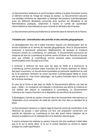 - 32 -
Le Gouvernement améliorera la communication relative à la place financière comme
un élément central de l’image de marque du secteur. Le Gouvernement assurera
une stratégie cohérente de négociation à l’étranger des positions luxembourgeoises
entre les différents Ministères concernés ainsi qu’entre les Ministères et les
Administrations publiques, notamment à travers un comité de coordination
interministériel et interinstitutionnel sous l’autorité du Ministère des Finances.
Le Gouvernement promouvra finalement la recherche dans le domaine de la finance.
Troisième axe : diversification des activités et des marchés géographiques
Le développement futur de le place financière requiert une diversification tant en
termes d’activités et en termes de marchés géographiques. Ainsi le Gouvernement
continuera à promouvoir activement l’établissement de banques et d’acteurs
financiers chinois au Luxembourg. En particulier, le Gouvernement poursuivra les
initiatives de faire du Luxembourg le premier centre off-shore en Remnibi en Europe
ainsi que d’établir le Luxembourg comme première place d’investissement
transfrontalière entre l’Europe et la Chine.
Il continuer à renforcer les liens avec les pays du Golfe et à promouvoir le
Luxembourg comme première place financière de la finance islamique en dehors
des pays musulmans. Le Gouvernement procédera en particulier rapidement au vote
de la loi autorisant l’émission du sukuk souverain luxembourgeois libellé en euros
afin de garantir le « first mover advantage » de la place financière dans le domaine
de la finance islamique.
En plus de la Chine et des pays du Golfe, le Gouvernement définira une liste de
pays « cibles » en croissance vers lesquels il concentrera ses efforts et initiatives en
vue d’attirer des acteurs et investisseurs à Luxembourg. Le Gouvernement
renforcera les moyens financiers mis à disposition de ces efforts de promotions.
Il développera l’activité du secteur financier dans les financements internationaux et
l’élaboration d’une convention de crédit de marché afin d’en faire un standard de la
place.
Le Gouvernement introduira un régime légal et fiscal de centre de coordination et de
trésorerie de groupe (« cash pooling ») et fera une proposition concernant une
autorité de résolution au Luxembourg et ceci dès avant même l’adoption de la
directive européenne sur le redressement et la résolution des banques.
Il reverra certaines lois relatives au secteur financier afin d’en améliorer l’utilité telles
que la loi sur le family office, la loi sur le contrat fiduciaire ou encore le régime
juridique du crédit hypothécaire.
 