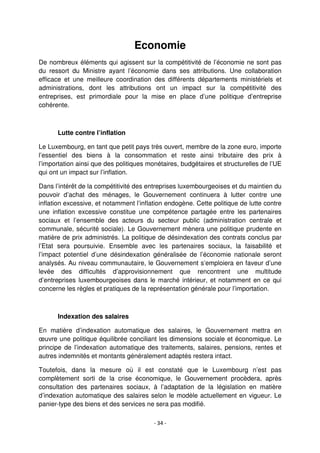 - 34 -
Economie
De nombreux éléments qui agissent sur la compétitivité de l’économie ne sont pas
du ressort du Ministre ayant l’économie dans ses attributions. Une collaboration
efficace et une meilleure coordination des différents départements ministériels et
administrations, dont les attributions ont un impact sur la compétitivité des
entreprises, est primordiale pour la mise en place d’une politique d’entreprise
cohérente.
Lutte contre l’inflation
Le Luxembourg, en tant que petit pays très ouvert, membre de la zone euro, importe
l’essentiel des biens à la consommation et reste ainsi tributaire des prix à
l’importation ainsi que des politiques monétaires, budgétaires et structurelles de l’UE
qui ont un impact sur l’inflation.
Dans l’intérêt de la compétitivité des entreprises luxembourgeoises et du maintien du
pouvoir d’achat des ménages, le Gouvernement continuera à lutter contre une
inflation excessive, et notamment l’inflation endogène. Cette politique de lutte contre
une inflation excessive constitue une compétence partagée entre les partenaires
sociaux et l’ensemble des acteurs du secteur public (administration centrale et
communale, sécurité sociale). Le Gouvernement mènera une politique prudente en
matière de prix administrés. La politique de désindexation des contrats conclus par
l’Etat sera poursuivie. Ensemble avec les partenaires sociaux, la faisabilité et
l’impact potentiel d’une désindexation généralisée de l’économie nationale seront
analysés. Au niveau communautaire, le Gouvernement s’emploiera en faveur d’une
levée des difficultés d’approvisionnement que rencontrent une multitude
d’entreprises luxembourgeoises dans le marché intérieur, et notamment en ce qui
concerne les règles et pratiques de la représentation générale pour l’importation.
Indexation des salaires
En matière d’indexation automatique des salaires, le Gouvernement mettra en
œuvre une politique équilibrée conciliant les dimensions sociale et économique. Le
principe de l’indexation automatique des traitements, salaires, pensions, rentes et
autres indemnités et montants généralement adaptés restera intact.
Toutefois, dans la mesure où il est constaté que le Luxembourg n’est pas
complètement sorti de la crise économique, le Gouvernement procèdera, après
consultation des partenaires sociaux, à l’adaptation de la législation en matière
d’indexation automatique des salaires selon le modèle actuellement en vigueur. Le
panier-type des biens et des services ne sera pas modifié.
 