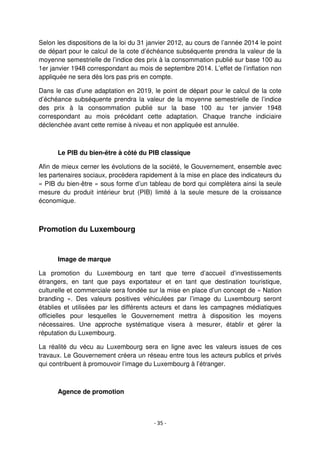 - 35 -
Selon les dispositions de la loi du 31 janvier 2012, au cours de l’année 2014 le point
de départ pour le calcul de la cote d’échéance subséquente prendra la valeur de la
moyenne semestrielle de l’indice des prix à la consommation publié sur base 100 au
1er janvier 1948 correspondant au mois de septembre 2014. L’effet de l’inflation non
appliquée ne sera dès lors pas pris en compte.
Dans le cas d’une adaptation en 2019, le point de départ pour le calcul de la cote
d’échéance subséquente prendra la valeur de la moyenne semestrielle de l’indice
des prix à la consommation publié sur la base 100 au 1er janvier 1948
correspondant au mois précédant cette adaptation. Chaque tranche indiciaire
déclenchée avant cette remise à niveau et non appliquée est annulée.
Le PIB du bien-être à côté du PIB classique
Afin de mieux cerner les évolutions de la société, le Gouvernement, ensemble avec
les partenaires sociaux, procèdera rapidement à la mise en place des indicateurs du
« PIB du bien-être » sous forme d’un tableau de bord qui complètera ainsi la seule
mesure du produit intérieur brut (PIB) limité à la seule mesure de la croissance
économique.
Promotion du Luxembourg
Image de marque
La promotion du Luxembourg en tant que terre d’accueil d’investissements
étrangers, en tant que pays exportateur et en tant que destination touristique,
culturelle et commerciale sera fondée sur la mise en place d’un concept de « Nation
branding ». Des valeurs positives véhiculées par l’image du Luxembourg seront
établies et utilisées par les différents acteurs et dans les campagnes médiatiques
officielles pour lesquelles le Gouvernement mettra à disposition les moyens
nécessaires. Une approche systématique visera à mesurer, établir et gérer la
réputation du Luxembourg.
La réalité du vécu au Luxembourg sera en ligne avec les valeurs issues de ces
travaux. Le Gouvernement créera un réseau entre tous les acteurs publics et privés
qui contribuent à promouvoir l’image du Luxembourg à l’étranger.
Agence de promotion
 