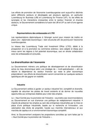 - 36 -
Les efforts de promotion de l’économie luxembourgeoise sont aujourd’hui déclinés
selon différents secteurs et développés par plusieurs agences, en particulier
Luxembourg for Business (LfB) et Luxembourg for Finance (LfF). Vu les effets de
synergies et les interactions croissantes entre le secteur financier et d’autres
secteurs, le Gouvernement considèrera la fusion de LfB et LfF au sein d’une agence
unique.
Représentations des ambassades et LTIO
Les représentations diplomatiques à l’étranger auront pour mission de mettre en
place une « diplomatie économique » bien structurée afin de promouvoir l’économie
luxembourgeoise.
Le réseau des Luxembourg Trade and Investment Office (LTIO), dédié à la
prospection et à la promotion du commerce extérieur, sera adapté et élargi pour
mieux servir les régions à fort potentiel économique, ceci en étroite collaboration
avec les ambassades et consulats.
La diversification de l’économie
Le Gouvernement mènera une politique de développement et de diversification
active du tissu économique selon une stratégie de « multi-spécialisation » afin de
réduire la dépendance du secteur financier qui reste le pilier économique
prépondérant. Les efforts de diversification seront concentrés sur quelques secteurs
spécifiques afin de gagner en visibilité.
Industrie
Le Gouvernement veillera à garder un secteur industriel fort, compétitif et diversifié,
capable de sécuriser les postes de travail existants et de donner de nouvelles
opportunités aux entreprises établies pour créer des emplois.
Le « Haut Comité pour la promotion de l’Industrie » soumettra ses recommandations
au Gouvernement en vue d’amorcer une politique de redéploiement industriel. Il
importe de préserver les emplois au sein des entreprises industrielles par la mise en
place d’une politique industrielle, basée sur la recherche et l’innovation, une
valorisation des droits de propriété, l’accès aux marchés internationaux et aux
marchés de capitaux et un environnement économique compétitif.
Ainsi, le Gouvernement analysera les propositions concrètes qui sont faites par le
« Haut Comité pour la promotion de l’Industrie ».
 