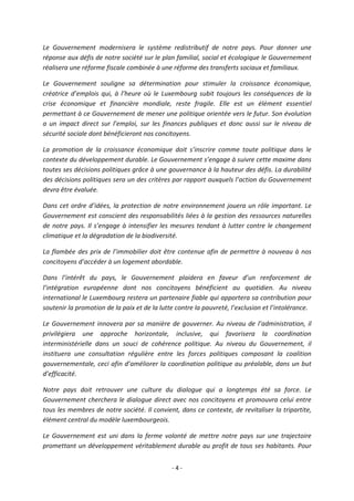 - 4 -
Le Gouvernement modernisera le système redistributif de notre pays. Pour donner une
réponse aux défis de notre société sur le plan familial, social et écologique le Gouvernement
réalisera une réforme fiscale combinée à une réforme des transferts sociaux et familiaux.
Le Gouvernement souligne sa détermination pour stimuler la croissance économique,
créatrice d’emplois qui, à l’heure où le Luxembourg subit toujours les conséquences de la
crise économique et financière mondiale, reste fragile. Elle est un élément essentiel
permettant à ce Gouvernement de mener une politique orientée vers le futur. Son évolution
a un impact direct sur l’emploi, sur les finances publiques et donc aussi sur le niveau de
sécurité sociale dont bénéficieront nos concitoyens.
La promotion de la croissance économique doit s’inscrire comme toute politique dans le
contexte du développement durable. Le Gouvernement s’engage à suivre cette maxime dans
toutes ses décisions politiques grâce à une gouvernance à la hauteur des défis. La durabilité
des décisions politiques sera un des critères par rapport auxquels l’action du Gouvernement
devra être évaluée.
Dans cet ordre d’idées, la protection de notre environnement jouera un rôle important. Le
Gouvernement est conscient des responsabilités liées à la gestion des ressources naturelles
de notre pays. Il s’engage à intensifier les mesures tendant à lutter contre le changement
climatique et la dégradation de la biodiversité.
La flambée des prix de l’immobilier doit être contenue afin de permettre à nouveau à nos
concitoyens d’accéder à un logement abordable.
Dans l’intérêt du pays, le Gouvernement plaidera en faveur d’un renforcement de
l’intégration européenne dont nos concitoyens bénéficient au quotidien. Au niveau
international le Luxembourg restera un partenaire fiable qui apportera sa contribution pour
soutenir la promotion de la paix et de la lutte contre la pauvreté, l’exclusion et l’intolérance.
Le Gouvernement innovera par sa manière de gouverner. Au niveau de l’administration, il
privilégiera une approche horizontale, inclusive, qui favorisera la coordination
interministérielle dans un souci de cohérence politique. Au niveau du Gouvernement, il
instituera une consultation régulière entre les forces politiques composant la coalition
gouvernementale, ceci afin d’améliorer la coordination politique au préalable, dans un but
d’efficacité.
Notre pays doit retrouver une culture du dialogue qui a longtemps été sa force. Le
Gouvernement cherchera le dialogue direct avec nos concitoyens et promouvra celui entre
tous les membres de notre société. Il convient, dans ce contexte, de revitaliser la tripartite,
élément central du modèle luxembourgeois.
Le Gouvernement est uni dans la ferme volonté de mettre notre pays sur une trajectoire
promettant un développement véritablement durable au profit de tous ses habitants. Pour
 