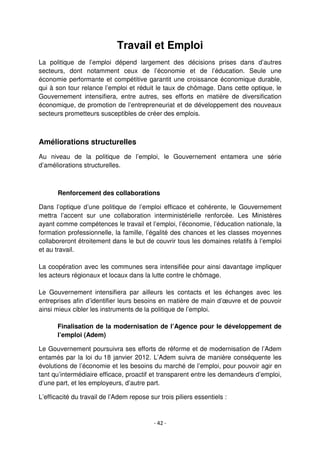 - 42 -
Travail et Emploi
La politique de l’emploi dépend largement des décisions prises dans d’autres
secteurs, dont notamment ceux de l’économie et de l’éducation. Seule une
économie performante et compétitive garantit une croissance économique durable,
qui à son tour relance l’emploi et réduit le taux de chômage. Dans cette optique, le
Gouvernement intensifiera, entre autres, ses efforts en matière de diversification
économique, de promotion de l’entrepreneuriat et de développement des nouveaux
secteurs prometteurs susceptibles de créer des emplois.
Améliorations structurelles
Au niveau de la politique de l’emploi, le Gouvernement entamera une série
d’améliorations structurelles.
Renforcement des collaborations
Dans l’optique d’une politique de l’emploi efficace et cohérente, le Gouvernement
mettra l’accent sur une collaboration interministérielle renforcée. Les Ministères
ayant comme compétences le travail et l’emploi, l’économie, l’éducation nationale, la
formation professionnelle, la famille, l’égalité des chances et les classes moyennes
collaboreront étroitement dans le but de couvrir tous les domaines relatifs à l’emploi
et au travail.
La coopération avec les communes sera intensifiée pour ainsi davantage impliquer
les acteurs régionaux et locaux dans la lutte contre le chômage.
Le Gouvernement intensifiera par ailleurs les contacts et les échanges avec les
entreprises afin d’identifier leurs besoins en matière de main d’œuvre et de pouvoir
ainsi mieux cibler les instruments de la politique de l’emploi.
Finalisation de la modernisation de l’Agence pour le développement de
l’emploi (Adem)
Le Gouvernement poursuivra ses efforts de réforme et de modernisation de l’Adem
entamés par la loi du 18 janvier 2012. L’Adem suivra de manière conséquente les
évolutions de l’économie et les besoins du marché de l’emploi, pour pouvoir agir en
tant qu’intermédiaire efficace, proactif et transparent entre les demandeurs d’emploi,
d’une part, et les employeurs, d’autre part.
L’efficacité du travail de l’Adem repose sur trois piliers essentiels :
 
