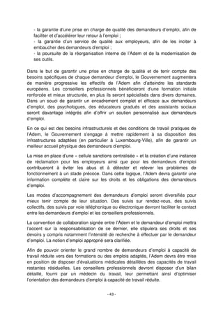 - 43 -
- la garantie d’une prise en charge de qualité des demandeurs d’emploi, afin de
faciliter et d’accélérer leur retour à l’emploi ;
- la garantie d’un service de qualité aux employeurs, afin de les inciter à
embaucher des demandeurs d’emploi ;
- la poursuite de la réorganisation interne de l’Adem et de la modernisation de
ses outils.
Dans le but de garantir une prise en charge de qualité et de tenir compte des
besoins spécifiques de chaque demandeur d’emploi, le Gouvernement augmentera
de manière progressive les effectifs de l’Adem afin d’atteindre les standards
européens. Les conseillers professionnels bénéficieront d’une formation initiale
renforcée et mieux structurée, en plus ils seront spécialisés dans divers domaines.
Dans un souci de garantir un encadrement complet et efficace aux demandeurs
d’emploi, des psychologues, des éducateurs gradués et des assistants sociaux
seront davantage intégrés afin d’offrir un soutien personnalisé aux demandeurs
d’emploi.
En ce qui est des besoins infrastructurels et des conditions de travail pratiques de
l’Adem, le Gouvernement s’engage à mettre rapidement à sa disposition des
infrastructures adaptées (en particulier à Luxembourg-Ville), afin de garantir un
meilleur accueil physique des demandeurs d’emploi.
La mise en place d’une « cellule sanctions centralisée » et la création d’une instance
de réclamation pour les employeurs ainsi que pour les demandeurs d’emploi
contribueront à éviter les abus et à détecter et relever les problèmes de
fonctionnement à un stade précoce. Dans cette logique, l’Adem devra garantir une
information complète et claire sur les droits et les obligations des demandeurs
d’emploi.
Les modes d’accompagnement des demandeurs d’emploi seront diversifiés pour
mieux tenir compte de leur situation. Des suivis sur rendez-vous, des suivis
collectifs, des suivis par voie téléphonique ou électronique devront faciliter le contact
entre les demandeurs d’emploi et les conseillers professionnels.
La convention de collaboration signée entre l’Adem et le demandeur d’emploi mettra
l’accent sur la responsabilisation de ce dernier, elle stipulera ses droits et ses
devoirs y compris notamment l’intensité de recherche à effectuer par le demandeur
d’emploi. La notion d’emploi approprié sera clarifiée.
Afin de pouvoir orienter le grand nombre de demandeurs d’emploi à capacité de
travail réduite vers des formations ou des emplois adaptés, l’Adem devra être mise
en position de disposer d’évaluations médicales détaillées des capacités de travail
restantes résiduelles. Les conseillers professionnels devront disposer d’un bilan
détaillé, fourni par un médecin du travail, leur permettant ainsi d’optimiser
l’orientation des demandeurs d’emploi à capacité de travail réduite.
 
