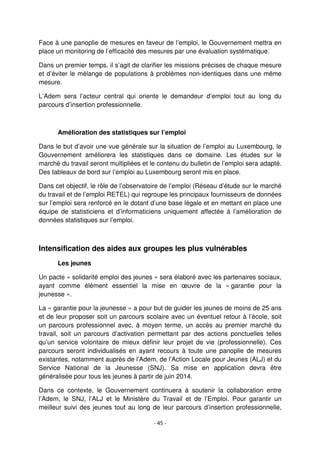 - 45 -
Face à une panoplie de mesures en faveur de l’emploi, le Gouvernement mettra en
place un monitoring de l’efficacité des mesures par une évaluation systématique.
Dans un premier temps, il s’agit de clarifier les missions précises de chaque mesure
et d’éviter le mélange de populations à problèmes non-identiques dans une même
mesure.
L’Adem sera l’acteur central qui oriente le demandeur d’emploi tout au long du
parcours d’insertion professionnelle.
Amélioration des statistiques sur l’emploi
Dans le but d’avoir une vue générale sur la situation de l’emploi au Luxembourg, le
Gouvernement améliorera les statistiques dans ce domaine. Les études sur le
marché du travail seront multipliées et le contenu du bulletin de l’emploi sera adapté.
Des tableaux de bord sur l’emploi au Luxembourg seront mis en place.
Dans cet objectif, le rôle de l’observatoire de l’emploi (Réseau d’étude sur le marché
du travail et de l’emploi RETEL) qui regroupe les principaux fournisseurs de données
sur l’emploi sera renforcé en le dotant d’une base légale et en mettant en place une
équipe de statisticiens et d’informaticiens uniquement affectée à l’amélioration de
données statistiques sur l’emploi.
Intensification des aides aux groupes les plus vulnérables
Les jeunes
Un pacte « solidarité emploi des jeunes » sera élaboré avec les partenaires sociaux,
ayant comme élément essentiel la mise en œuvre de la « garantie pour la
jeunesse ».
La « garantie pour la jeunesse » a pour but de guider les jeunes de moins de 25 ans
et de leur proposer soit un parcours scolaire avec un éventuel retour à l’école, soit
un parcours professionnel avec, à moyen terme, un accès au premier marché du
travail, soit un parcours d’activation permettant par des actions ponctuelles telles
qu’un service volontaire de mieux définir leur projet de vie (professionnelle). Ces
parcours seront individualisés en ayant recours à toute une panoplie de mesures
existantes, notamment auprès de l’Adem, de l’Action Locale pour Jeunes (ALJ) et du
Service National de la Jeunesse (SNJ). Sa mise en application devra être
généralisée pour tous les jeunes à partir de juin 2014.
Dans ce contexte, le Gouvernement continuera à soutenir la collaboration entre
l’Adem, le SNJ, l’ALJ et le Ministère du Travail et de l’Emploi. Pour garantir un
meilleur suivi des jeunes tout au long de leur parcours d’insertion professionnelle,
 