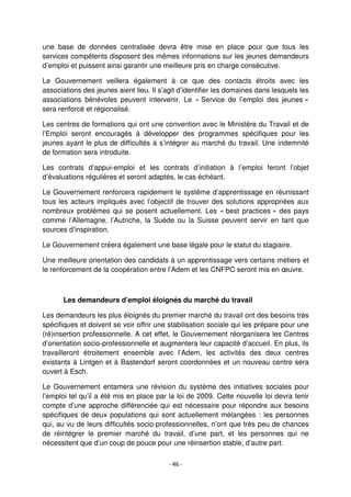 - 46 -
une base de données centralisée devra être mise en place pour que tous les
services compétents disposent des mêmes informations sur les jeunes demandeurs
d’emploi et puissent ainsi garantir une meilleure pris en charge consécutive.
Le Gouvernement veillera également à ce que des contacts étroits avec les
associations des jeunes aient lieu. Il s’agit d’identifier les domaines dans lesquels les
associations bénévoles peuvent intervenir. Le « Service de l’emploi des jeunes »
sera renforcé et régionalisé.
Les centres de formations qui ont une convention avec le Ministère du Travail et de
l’Emploi seront encouragés à développer des programmes spécifiques pour les
jeunes ayant le plus de difficultés à s’intégrer au marché du travail. Une indemnité
de formation sera introduite.
Les contrats d’appui-emploi et les contrats d’initiation à l’emploi feront l’objet
d’évaluations régulières et seront adaptés, le cas échéant.
Le Gouvernement renforcera rapidement le système d’apprentissage en réunissant
tous les acteurs impliqués avec l’objectif de trouver des solutions appropriées aux
nombreux problèmes qui se posent actuellement. Les « best practices » des pays
comme l’Allemagne, l’Autriche, la Suède ou la Suisse peuvent servir en tant que
sources d’inspiration.
Le Gouvernement créera également une base légale pour le statut du stagiaire.
Une meilleure orientation des candidats à un apprentissage vers certains métiers et
le renforcement de la coopération entre l’Adem et les CNFPC seront mis en œuvre.
Les demandeurs d’emploi éloignés du marché du travail
Les demandeurs les plus éloignés du premier marché du travail ont des besoins très
spécifiques et doivent se voir offrir une stabilisation sociale qui les prépare pour une
(ré)insertion professionnelle. A cet effet, le Gouvernement réorganisera les Centres
d’orientation socio-professionnelle et augmentera leur capacité d’accueil. En plus, ils
travailleront étroitement ensemble avec l’Adem, les activités des deux centres
existants à Lintgen et à Bastendorf seront coordonnées et un nouveau centre sera
ouvert à Esch.
Le Gouvernement entamera une révision du système des initiatives sociales pour
l’emploi tel qu’il a été mis en place par la loi de 2009. Cette nouvelle loi devra tenir
compte d’une approche différenciée qui est nécessaire pour répondre aux besoins
spécifiques de deux populations qui sont actuellement mélangées : les personnes
qui, au vu de leurs difficultés socio-professionnelles, n’ont que très peu de chances
de réintégrer le premier marché du travail, d’une part, et les personnes qui ne
nécessitent que d’un coup de pouce pour une réinsertion stable, d’autre part.
 