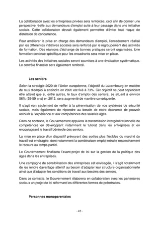 - 47 -
La collaboration avec les entreprises privées sera renforcée, ceci afin de donner une
perspective réelle aux demandeurs d’emploi suite à leur passage dans une initiative
sociale. Cette collaboration devrait également permettre d’éviter tout risque de
distorsion de concurrence.
Pour améliorer la prise en charge des demandeurs d’emploi, l’encadrement réalisé
par les différentes initiatives sociales sera renforcé par le regroupement des activités
de formation. Des réunions d’échange de bonnes pratiques seront organisées. Une
formation continue spécifique pour les encadrants sera mise en place.
Les activités des initiatives sociales seront soumises à une évaluation systématique.
Le contrôle financier sera également renforcé.
Les seniors
Selon la stratégie 2020 de l’Union européenne, l’objectif du Luxembourg en matière
de taux d’emploi à atteindre en 2020 est fixé à 73%. Cet objectif ne peut cependant
être atteint que si, entre autres, le taux d’emploi des seniors, se situant à environ
56% (55-59 ans) en 2012, sera augmenté de manière conséquente.
Il s’agit non seulement de veiller à la pérennisation de nos systèmes de sécurité
sociale, mais également de répondre au besoin de notre économie de pouvoir
recourir à l’expérience et aux compétences des salariés âgés.
Dans ce contexte, le Gouvernement appuiera la transmission intergénérationnelle de
compétences en développant notamment le tutorat dans les entreprises et en
encourageant le travail bénévole des seniors.
La mise en place d’un dispositif prévoyant des sorties plus flexibles du marché du
travail est envisagée, dont notamment la combinaison emploi-retraite respectivement
le recours au temps partiel.
Le Gouvernement finalisera l’avant-projet de loi sur la gestion de la politique des
âges dans les entreprises.
Une campagne de sensibilisation des entreprises est envisagée, il s’agit notamment
de les rendre davantage attentif au besoin d’adapter leur structure organisationnelle
ainsi que d’adapter les conditions de travail aux besoins des seniors.
Dans ce contexte, le Gouvernement élaborera en collaboration avec les partenaires
sociaux un projet de loi réformant les différentes formes de préretraites.
Personnes monoparentales
 