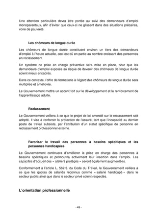 - 48 -
Une attention particulière devra être portée au suivi des demandeurs d’emploi
monoparentaux, afin d’éviter que ceux-ci ne glissent dans des situations précaires,
voire de pauvreté.
Les chômeurs de longue durée
Les chômeurs de longue durée constituent environ un tiers des demandeurs
d’emploi à l’heure actuelle, ceci est dû en partie au nombre croissant des personnes
en reclassement.
Un système de prise en charge préventive sera mise en place, pour que les
demandeurs d’emploi exposés au risque de devenir des chômeurs de longue durée
soient mieux encadrés.
Dans ce contexte, l’offre de formations à l’égard des chômeurs de longue durée sera
multipliée et améliorée.
Le Gouvernement mettra un accent fort sur le développement et le renforcement de
l’apprentissage adulte.
Reclassement
Le Gouvernement veillera à ce que le projet de loi amendé sur le reclassement soit
adopté. Il vise à renforcer la protection de l’assuré, tant que l’incapacité au dernier
poste de travail subsiste, par l’attribution d’un statut spécifique de personne en
reclassement professionnel externe.
Favoriser le travail des personnes à besoins spécifiques et les
personnes handicapées
Le Gouvernement continuera d’améliorer la prise en charge des personnes à
besoins spécifiques et promouvra activement leur insertion dans l’emploi. Les
capacités d’accueil des « ateliers protégés » seront également augmentées.
Conformément à l’article L. 562-3. du Code du Travail, le Gouvernement veillera à
ce que les quotas de salariés reconnus comme « salarié handicapé » dans le
secteur public ainsi que dans le secteur privé soient respectés.
L’orientation professionnelle
 