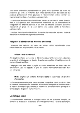 - 49 -
Une bonne orientation professionnelle du jeune mais également de toutes les
personnes qui sont à la recherche d’un emploi constitue la clé de succès de leur
parcours professionnel. C’est pourquoi, le Gouvernement entend donner une
importance primordiale à l’orientation professionnelle.
La création de la maison de l’orientation est, certes, un pas dans la bonne direction,
mais il faut optimiser son fonctionnement notamment par un renforcement de
l’intégration des différents services. A cet effet, les différents Ministères concernés
élaboreront un projet de loi pour donner une assise solide à l’orientation
professionnelle.
La maison de l’orientation bénéficiera d’une direction renforcée, elle sera dotée de
ressources humaines et budgétaires communes.
Réajuster et compléter les mesures existantes
L’ensemble des mesures en faveur de l’emploi feront régulièrement l’objet
d’évaluations et d’adaptations en cas de besoin.
Adapter l’aide au réemploi
Afin d’optimiser l’aide au réemploi et d’éviter les abus, le Gouvernement présentera
un projet de loi introduisant la révision de certaines modalités et le plafonnement du
montant financé par l’Etat.
L'employeur doit être incité à payer au salarié bénéficiant de cette aide une
rémunération juste par rapport à la grille des salaires normalement applicable dans
son entreprise.
Mettre en place un système de microcrédits en vue d’aide à la création
d’entreprise
Le Gouvernement envisage de mettre en place un système de micro-crédits. Dans
ce contexte, il renforcera les formations de création d’entreprises et révisera l’aide à
la création d’entreprise pour chômeurs indemnisés en renforçant les prérequis en
termes de plan de gestion et plan financier.
Le dialogue social
Le Gouvernement relancera le dialogue social sur les questions d’emploi, de
formation et de travail. Il revalorisera le Comité permanent du Travail et de l’Emploi,
 