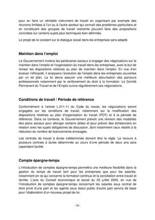 - 50 -
pour en faire un véritable instrument de travail en organisant par exemple des
réunions limitées à l’un ou à l’autre secteur qui connaît des problèmes particuliers et
en constituant des groupes de travail restreints pouvant faire des propositions
concrètes sur certains sujets plus techniques bien délimités.
Le projet de loi existant sur le dialogue social dans les entreprises sera adapté.
Maintien dans l’emploi
Le Gouvernement invitera les partenaires sociaux à engager des négociations sur le
maintien dans l’emploi et l’organisation du travail dans les entreprises, avec le but de
réviser les dispositions relatives au plan de maintien dans l’emploi. En vue d’en
évaluer l’efficacité, il analysera l’évolution de l’emploi dans les entreprises couvertes
par un tel plan. La loi devra assurer une meilleure sécurisation des parcours
professionnels notamment par le renforcement du droit à la formation. Le Comité
Permanent du Travail et de l’Emploi suivra régulièrement ces négociations.
Conditions de travail / Période de référence
Conformément à l’article L.211-11 du Code du travail, les négociations seront
engagées sur les conditions de travail, notamment sur la modification des
dispositions relatives au plan d’organisation du travail (POT) et à la période de
référence. Dans ce contexte, le Gouvernement prévoit une révision des modalités
des plans sociaux pour allonger certains délais et pour prévoir des échéanciers en
relation avec les sujets obligatoires de discussion, dont notamment ceux relatifs à la
réduction du nombre de licenciements envisagés.
Les contrats de travail à durée indéterminée doivent être la règle. Le recours à
plusieurs contrats à durée déterminée au cours d’une période de deux ans sera
cependant facilité.
Compte épargne-temps
L’introduction de comptes épargne-temps permettra une meilleure flexibilité dans la
gestion du temps de travail tant pour les entreprises que pour les salariés,
notamment en ce qui concerne la formation continue et la conciliation entre travail et
famille. L’avis du Conseil économique et social du 23 juillet 2004, en vue de
l’introduction de comptes épargne-temps concernant les salariés sous contrat de
droit privé d’une part et les agents sous statut public d’autre part servira de base
pour l’élaboration d’un nouveau projet de loi.
 