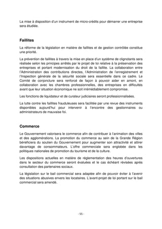 - 55 -
La mise à disposition d’un instrument de micro-crédits pour démarrer une entreprise
sera étudiée.
Faillites
La réforme de la législation en matière de faillites et de gestion contrôlée constitue
une priorité.
La prévention de faillites à travers la mise en place d’un système de clignotants sera
réalisée selon les principes arrêtés par le projet de loi relative à la préservation des
entreprises et portant modernisation du droit de la faillite. La collaboration entre
l’Administration des contributions directes, l’Administration de l’enregistrement et
l’Inspection générale de la sécurité sociale sera essentielle dans ce cadre. Le
Comité de conjoncture sera renforcé de façon à pouvoir aider en amont, en
collaboration avec les chambres professionnelles, des entreprises en difficultés
avant que leur situation économique ne soit irrémédiablement compromise.
Les fonctions de liquidateur et de curateur judiciaires seront professionnalisées.
La lutte contre les faillites frauduleuses sera facilitée par une revue des instruments
disponibles aujourd’hui pour intervenir à l’encontre des gestionnaires ou
administrateurs de mauvaise foi.
Commerce
Le Gouvernement valorisera le commerce afin de contribuer à l’animation des villes
et des agglomérations. La promotion du commerce au sein de la Grande Région
bénéficiera du soutien du Gouvernement pour augmenter son attractivité et attirer
davantage de consommateurs. L’offre commerciale sera englobée dans les
politiques nationales de promotion du tourisme et de la culture.
Les dispositions actuelles en matière de réglementation des heures d’ouvertures
dans le secteur du commerce seront évaluées et le cas échéant révisées après
consultation des partenaires sociaux.
La législation sur le bail commercial sera adaptée afin de pouvoir éviter à l’avenir
des situations abusives envers les locataires. L’avant-projet de loi portant sur le bail
commercial sera amendé.
 