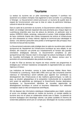 - 56 -
Tourisme
Le secteur du tourisme est un pilier économique important. Il contribue non
seulement à la création d’emplois mais également à faire connaître le Luxembourg
à l’étranger. Le Gouvernement entend promouvoir un tourisme de qualité dans le
respect de l’environnement, ainsi que la mise en valeur du patrimoine historique,
culturel et naturel de notre pays.
Dans le cadre de la promotion du tourisme, le Gouvernement veillera tout d’abord à
établir une stratégie nationale respectant des axes prioritaires pour chaque région du
Luxembourg ensemble avec tous les acteurs du domaine, en particulier avec le
secteur HORECA (hôtels, campings, restaurants et autres). Cette stratégie définira
de façon cohérente d’après des critères transparents les actions et infrastructures
qui sont nécessaires au niveau national, régional et communal pour développer le
secteur. Une attention particulière sera portée à l’aménagement des principaux lieux
d’arrivée et d’accueil des touristes.
Le Gouvernement exécutera cette stratégie dans le cadre du neuvième plan national
quinquennal de l’équipement de l’infrastructure touristique qui sera adapté, le cas
échéant, afin d’assurer une priorité aux investissements en fonction des grandes
orientations stratégiques retenues. Le Gouvernement complétera ce plan
quinquennal par des mesures visant à encourager les acteurs touristiques à utiliser
les nouvelles technologies de communication et les réseaux sociaux pour la
promotion et la commercialisation des produits touristiques.
A cette fin l’Etat se donnera les moyens de mieux orienter ces programmes et
stratégies pour renforcer l’assistance conceptuelle et organisationnelle aux acteurs
régionaux et locaux.
Les institutions de formation, comme le lycée technique hôtelier Alexis Heck,
l’Université du Luxembourg, l’école BBI à Wiltz ainsi que des consultants externes
nationaux et internationaux seront sollicités pour apporter leur contribution au
développement des infrastructures et des traditions gastronomiques. La taille du
pays, sa situation géographique et la composition multiculturelle de la population
sont autant de spécificités qui distinguent le Grand-Duché d’autres destinations
touristiques. Le Gouvernement identifiera de nouvelles opportunités de
développement touristique et culturel et favorisera l’élaboration d’un référentiel
conceptuel, basé sur des connaissances scientifiques.
Afin de disposer des informations statistiques indispensables pour établir, exécuter
et suivre une stratégie nationale en matière de tourisme, un compte satellite du
tourisme sera mis en place en collaboration étroite avec le Statec. Le potentiel du
tourisme écologique sera davantage valorisé. Les pistes cyclables et chemins de
randonnées pédestres seront pris en compte pour développer de nouveaux produits
 