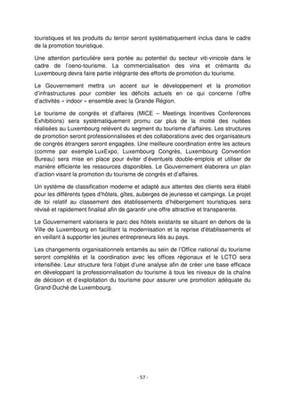 - 57 -
touristiques et les produits du terroir seront systématiquement inclus dans le cadre
de la promotion touristique.
Une attention particulière sera portée au potentiel du secteur viti-vinicole dans le
cadre de l’oeno-tourisme. La commercialisation des vins et crémants du
Luxembourg devra faire partie intégrante des efforts de promotion du tourisme.
Le Gouvernement mettra un accent sur le développement et la promotion
d’infrastructures pour combler les déficits actuels en ce qui concerne l’offre
d’activités « indoor » ensemble avec la Grande Région.
Le tourisme de congrès et d’affaires (MICE – Meetings Incentives Conferences
Exhibitions) sera systématiquement promu car plus de la moitié des nuitées
réalisées au Luxembourg relèvent du segment du tourisme d’affaires. Les structures
de promotion seront professionnalisées et des collaborations avec des organisateurs
de congrès étrangers seront engagées. Une meilleure coordination entre les acteurs
(comme par exemple LuxExpo, Luxembourg Congrès, Luxembourg Convention
Bureau) sera mise en place pour éviter d’éventuels double-emplois et utiliser de
manière efficiente les ressources disponibles. Le Gouvernement élaborera un plan
d’action visant la promotion du tourisme de congrès et d’affaires.
Un système de classification moderne et adapté aux attentes des clients sera établi
pour les différents types d’hôtels, gîtes, auberges de jeunesse et campings. Le projet
de loi relatif au classement des établissements d’hébergement touristiques sera
révisé et rapidement finalisé afin de garantir une offre attractive et transparente.
Le Gouvernement valorisera le parc des hôtels existants se situant en dehors de la
Ville de Luxembourg en facilitant la modernisation et la reprise d'établissements et
en veillant à supporter les jeunes entrepreneurs liés au pays.
Les changements organisationnels entamés au sein de l’Office national du tourisme
seront complétés et la coordination avec les offices régionaux et le LCTO sera
intensifiée. Leur structure fera l’objet d’une analyse afin de créer une base efficace
en développant la professionnalisation du tourisme à tous les niveaux de la chaîne
de décision et d’exploitation du tourisme pour assurer une promotion adéquate du
Grand-Duché de Luxembourg.
 