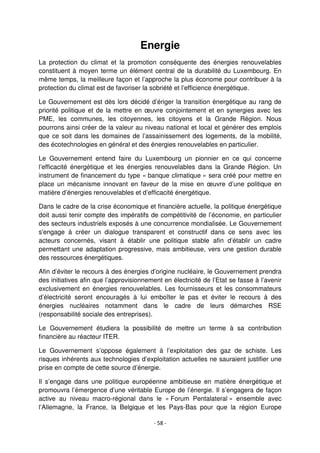 - 58 -
Energie
La protection du climat et la promotion conséquente des énergies renouvelables
constituent à moyen terme un élément central de la durabilité du Luxembourg. En
même temps, la meilleure façon et l’approche la plus économe pour contribuer à la
protection du climat est de favoriser la sobriété et l’efficience énergétique.
Le Gouvernement est dès lors décidé d’ériger la transition énergétique au rang de
priorité politique et de la mettre en œuvre conjointement et en synergies avec les
PME, les communes, les citoyennes, les citoyens et la Grande Région. Nous
pourrons ainsi créer de la valeur au niveau national et local et générer des emplois
que ce soit dans les domaines de l’assainissement des logements, de la mobilité,
des écotechnologies en général et des énergies renouvelables en particulier.
Le Gouvernement entend faire du Luxembourg un pionnier en ce qui concerne
l’efficacité énergétique et les énergies renouvelables dans la Grande Région. Un
instrument de financement du type « banque climatique » sera créé pour mettre en
place un mécanisme innovant en faveur de la mise en œuvre d’une politique en
matière d’énergies renouvelables et d’efficacité énergétique.
Dans le cadre de la crise économique et financière actuelle, la politique énergétique
doit aussi tenir compte des impératifs de compétitivité de l’économie, en particulier
des secteurs industriels exposés à une concurrence mondialisée. Le Gouvernement
s'engage à créer un dialogue transparent et constructif dans ce sens avec les
acteurs concernés, visant à établir une politique stable afin d’établir un cadre
permettant une adaptation progressive, mais ambitieuse, vers une gestion durable
des ressources énergétiques.
Afin d’éviter le recours à des énergies d’origine nucléaire, le Gouvernement prendra
des initiatives afin que l’approvisionnement en électricité de l’Etat se fasse à l’avenir
exclusivement en énergies renouvelables. Les fournisseurs et les consommateurs
d’électricité seront encouragés à lui emboîter le pas et éviter le recours à des
énergies nucléaires notamment dans le cadre de leurs démarches RSE
(responsabilité sociale des entreprises).
Le Gouvernement étudiera la possibilité de mettre un terme à sa contribution
financière au réacteur ITER.
Le Gouvernement s’oppose également à l’exploitation des gaz de schiste. Les
risques inhérents aux technologies d’exploitation actuelles ne sauraient justifier une
prise en compte de cette source d’énergie.
Il s’engage dans une politique européenne ambitieuse en matière énergétique et
promouvra l’émergence d’une véritable Europe de l’énergie. Il s’engagera de façon
active au niveau macro-régional dans le « Forum Pentalateral » ensemble avec
l’Allemagne, la France, la Belgique et les Pays-Bas pour que la région Europe
 