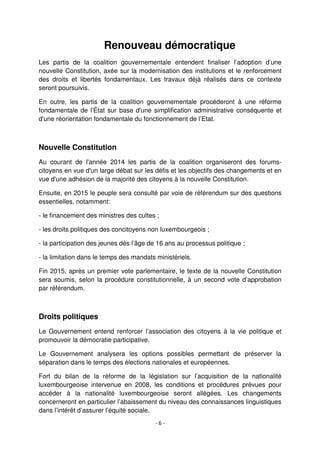 - 6 -
Renouveau démocratique
Les partis de la coalition gouvernementale entendent finaliser l’adoption d’une
nouvelle Constitution, axée sur la modernisation des institutions et le renforcement
des droits et libertés fondamentaux. Les travaux déjà réalisés dans ce contexte
seront poursuivis.
En outre, les partis de la coalition gouvernementale procéderont à une réforme
fondamentale de l’État sur base d'une simplification administrative conséquente et
d'une réorientation fondamentale du fonctionnement de l’Etat.
Nouvelle Constitution
Au courant de l'année 2014 les partis de la coalition organiseront des forums-
citoyens en vue d'un large débat sur les défis et les objectifs des changements et en
vue d'une adhésion de la majorité des citoyens à la nouvelle Constitution.
Ensuite, en 2015 le peuple sera consulté par voie de référendum sur des questions
essentielles, notamment:
- le financement des ministres des cultes ;
- les droits politiques des concitoyens non luxembourgeois ;
- la participation des jeunes dès l’âge de 16 ans au processus politique ;
- la limitation dans le temps des mandats ministériels.
Fin 2015, après un premier vote parlementaire, le texte de la nouvelle Constitution
sera soumis, selon la procédure constitutionnelle, à un second vote d’approbation
par référendum.
Droits politiques
Le Gouvernement entend renforcer l’association des citoyens à la vie politique et
promouvoir la démocratie participative.
Le Gouvernement analysera les options possibles permettant de préserver la
séparation dans le temps des élections nationales et européennes.
Fort du bilan de la réforme de la législation sur l’acquisition de la nationalité
luxembourgeoise intervenue en 2008, les conditions et procédures prévues pour
accéder à la nationalité luxembourgeoise seront allégées. Les changements
concerneront en particulier l’abaissement du niveau des connaissances linguistiques
dans l’intérêt d’assurer l’équité sociale.
 