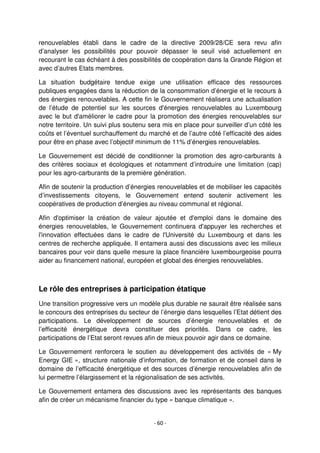- 60 -
renouvelables établi dans le cadre de la directive 2009/28/CE sera revu afin
d’analyser les possibilités pour pouvoir dépasser le seuil visé actuellement en
recourant le cas échéant à des possibilités de coopération dans la Grande Région et
avec d’autres Etats membres.
La situation budgétaire tendue exige une utilisation efficace des ressources
publiques engagées dans la réduction de la consommation d’énergie et le recours à
des énergies renouvelables. A cette fin le Gouvernement réalisera une actualisation
de l’étude de potentiel sur les sources d'énergies renouvelables au Luxembourg
avec le but d'améliorer le cadre pour la promotion des énergies renouvelables sur
notre territoire. Un suivi plus soutenu sera mis en place pour surveiller d’un côté les
coûts et l’éventuel surchauffement du marché et de l’autre côté l’efficacité des aides
pour être en phase avec l’objectif minimum de 11% d’énergies renouvelables.
Le Gouvernement est décidé de conditionner la promotion des agro-carburants à
des critères sociaux et écologiques et notamment d’introduire une limitation (cap)
pour les agro-carburants de la première génération.
Afin de soutenir la production d’énergies renouvelables et de mobiliser les capacités
d’investissements citoyens, le Gouvernement entend soutenir activement les
coopératives de production d’énergies au niveau communal et régional.
Afin d'optimiser la création de valeur ajoutée et d'emploi dans le domaine des
énergies renouvelables, le Gouvernement continuera d'appuyer les recherches et
l'innovation effectuées dans le cadre de l'Université du Luxembourg et dans les
centres de recherche appliquée. Il entamera aussi des discussions avec les milieux
bancaires pour voir dans quelle mesure la place financière luxembourgeoise pourra
aider au financement national, européen et global des énergies renouvelables.
Le rôle des entreprises à participation étatique
Une transition progressive vers un modèle plus durable ne saurait être réalisée sans
le concours des entreprises du secteur de l’énergie dans lesquelles l’Etat détient des
participations. Le développement de sources d’énergie renouvelables et de
l’efficacité énergétique devra constituer des priorités. Dans ce cadre, les
participations de l’Etat seront revues afin de mieux pouvoir agir dans ce domaine.
Le Gouvernement renforcera le soutien au développement des activités de « My
Energy GIE », structure nationale d’information, de formation et de conseil dans le
domaine de l’efficacité énergétique et des sources d’énergie renouvelables afin de
lui permettre l’élargissement et la régionalisation de ses activités.
Le Gouvernement entamera des discussions avec les représentants des banques
afin de créer un mécanisme financier du type « banque climatique ».
 