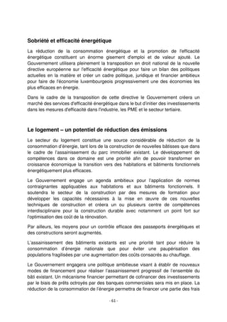- 61 -
Sobriété et efficacité énergétique
La réduction de la consommation énergétique et la promotion de l'efficacité
énergétique constituent un énorme gisement d'emploi et de valeur ajouté. Le
Gouvernement utilisera pleinement la transposition en droit national de la nouvelle
directive européenne sur l'efficacité énergétique pour faire un bilan des politiques
actuelles en la matière et créer un cadre politique, juridique et financier ambitieux
pour faire de l'économie luxembourgeois progressivement une des économies les
plus efficaces en énergie.
Dans le cadre de la transposition de cette directive le Gouvernement créera un
marché des services d'efficacité énergétique dans le but d’initier des investissements
dans les mesures d'efficacité dans l'industrie, les PME et le secteur tertiaire.
Le logement – un potentiel de réduction des émissions
Le secteur du logement constitue une source considérable de réduction de la
consommation d’énergie, tant lors de la construction de nouvelles bâtisses que dans
le cadre de l’assainissement du parc immobilier existant. Le développement de
compétences dans ce domaine est une priorité afin de pouvoir transformer en
croissance économique la transition vers des habitations et bâtiments fonctionnels
énergétiquement plus efficaces.
Le Gouvernement engage un agenda ambitieux pour l’application de normes
contraignantes appliquables aux habitations et aux bâtiments fonctionnels. Il
soutendra le secteur de la construction par des mesures de formation pour
développer les capacités nécessaires à la mise en œuvre de ces nouvelles
techniques de construction et créera un ou plusieurs centre de compétences
interdisciplinaire pour la construction durable avec notamment un point fort sur
l'optimisation des coût de la rénovation.
Par ailleurs, les moyens pour un contrôle efficace des passeports énergétiques et
des constructions seront augmentés.
L’assainissement des bâtiments existants est une priorité tant pour réduire la
consommation d’énergie nationale que pour éviter une paupérisation des
populations fragilisées par une augmentation des coûts consacrés au chauffage.
Le Gouvernement engagera une politique ambitieuse visant à établir de nouveaux
modes de financement pour réaliser l’assainissement progressif de l’ensemble du
bâti existant. Un mécanisme financier permettant de cofinancer des investissements
par le biais de prêts octroyés par des banques commerciales sera mis en place. La
réduction de la consommation de l’énergie permettra de financer une partie des frais
 