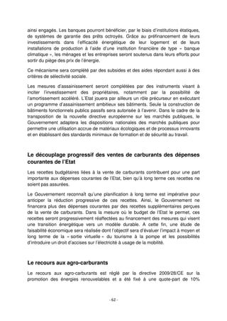 - 62 -
ainsi engagés. Les banques pourront bénéficier, par le biais d’institutions étatiques,
de systèmes de garantie des prêts octroyés. Grâce au préfinancement de leurs
investissements dans l’efficacité énergétique de leur logement et de leurs
installations de production à l’aide d’une institution financière de type « banque
climatique », les ménages et les entreprises seront soutenus dans leurs efforts pour
sortir du piège des prix de l’énergie.
Ce mécanisme sera complété par des subsides et des aides répondant aussi à des
critères de sélectivité sociale.
Les mesures d’assainissement seront complétées par des instruments visant à
inciter l’investissement des propriétaires, notamment par la possibilité de
l’amortissement accéléré. L’Etat jouera par ailleurs un rôle précurseur en exécutant
un programme d’assainissement ambitieux ses bâtiments. Seule la construction de
bâtiments fonctionnels publics passifs sera autorisée à l’avenir. Dans le cadre de la
transposition de la nouvelle directive européenne sur les marchés publiques, le
Gouvernement adaptera les dispositions nationales des marchés publiques pour
permettre une utilisation accrue de matériaux écologiques et de processus innovants
et en établissant des standards minimaux de formation et de sécurité au travail.
Le découplage progressif des ventes de carburants des dépenses
courantes de l’Etat
Les recettes budgétaires liées à la vente de carburants contribuent pour une part
importante aux dépenses courantes de l’Etat, bien qu’à long terme ces recettes ne
soient pas assurées.
Le Gouvernement reconnaît qu’une planification à long terme est impérative pour
anticiper la réduction progressive de ces recettes. Ainsi, le Gouvernement ne
financera plus des dépenses courantes par des recettes supplémentaires perçues
de la vente de carburants. Dans la mesure où le budget de l’Etat le permet, ces
recettes seront progressivement réaffectées au financement des mesures qui visent
une transition énergétique vers un modèle durable. A cette fin, une étude de
faisabilité économique sera réalisée dont l’objectif sera d’évaluer l’impact à moyen et
long terme de la « sortie virtuelle » du tourisme à la pompe et les possibilités
d’introduire un droit d’accises sur l’électricité à usage de la mobilité.
Le recours aux agro-carburants
Le recours aux agro-carburants est réglé par la directive 2009/28/CE sur la
promotion des énergies renouvelables et a été fixé à une quote-part de 10%
 