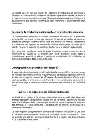 - 65 -
La société SES, en tant que fleuron de l’économie luxembourgeoise, continuera à
bénéficier du soutien du Gouvernement. Le secteur spatial est un secteur d’avenir et
le Luxembourg, en tant que membre de l’Agence spatiale européenne, poursuivra le
développement des activités économiques et de recherche et développement dans
ce domaine.
Secteur de la production audiovisuelle et des industries créatives
Le Gouvernement continuera à soutenir activement le secteur de la production
audiovisuelle, en tenant compte des nouvelles formes de production de contenus
tels que le gaming et notamment ceux liées à la diffusion sur Internet. Il demandera
à la Chambre des députés de réserver le bénéfice de l’urgence au projet de loi
visant à réformer le système de soutien au secteur de la production audiovisuelle.
Des synergies spécifiques avec la place financière seront mises en œuvre
notamment au travers de la création d'un fonds structurel faisant appel à
l'investissement privé et permettant la gestion et la valorisation de portefeuilles de
droits audiovisuels par des sociétés nationales.
Développement et promotion du secteur ICT
A travers des investissements conséquents dans la connectivité et dans les centres
de données hautement sécurisés, le Luxembourg s’est forgé au cours des dernières
années une image de marque de « European Trusted Information Center » qu’il
s’agit de solidifier et d’étendre. A cette fin, le Gouvernement étendra ce domaine et
fera de notre pays la banque de données du monde des finances et de l’économie
réelle.
Favoriser le développement des prestataires de service
Le projet de loi relative à l’archivage électronique sera amendé pour élargir son
champ d’application et rapidement adopté afin de permettre l’essor d’une nouvelle
niche d’activité spécialisée constituée par les entreprises actives dans le traitement
des données, le « cloud computing », la distribution de contenu électronique et le
commerce électronique.
Le cadre législatif et réglementaire complexe et horizontal sera soumis à une veille
et une évaluation continue afin de renforcer davantage l’assise du secteur ICT. Dans
ce contexte une attention particulière sera donnée à la gestion des droits d’auteurs
et de la propriété intellectuelle.
 