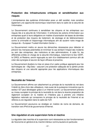 - 67 -
Protection des infrastructures critiques et sensibilisation aux
risques
L’omniprésence des systèmes d’information pose un défi sociétal, mais constitue
également une opportunité économique notamment dans le cadre de la sécurité de
l’information.
Le Gouvernement continuera à sensibiliser les citoyens et les entreprises aux
risques liés à la sécurité de l’information. Il renforcera les actions d’information aux
entreprises quant à leurs obligations en matière d’autorisation de bases de données
et de protection des moyens de traitement, de stockage et de télétransmission
contre la criminalité et l’espionnage informatiques afin de soutenir notre image de
marque de « European Trusted Information Center ».
Le Gouvernement mettra en œuvre les démarches nécessaires pour détecter et
prévenir les menaces potentielles et minimiser le cas échéant l’impact des incidents
au sein des entreprises, des institutions et des administrations. A cette fin, les
différentes entités en charge de la sécurité informatique, notamment le Gov CERT,
le CIRCL et Restena, seront regroupés au sein d’un établissement commun afin de
créer des synergies et œuvrer de façon efficace et proactive.
Le Gouvernement étudiera la mise en place d’un cadre juridique approprié pour les
technologies de « Big-Data » assurant une protection adéquate de la sphère privée
des citoyens et une sécurité appropriée pour les applications informatiques des
entreprises.
Neutralité de l’Internet
Le Gouvernement affirme son attachement au principe de la neutralité du net dans
l’intérêt du libre choix des utilisateurs, mais aussi de la puissance innovatrice que le
secteur ICT peut développer grâce à un Internet ouvert. Le Gouvernement prônera
au niveau européen le principe de la neutralité du net dans la récente proposition de
règlement européen en la matière et n’hésitera pas à prendre une initiative
législative nationale qui consacrera le principe de la neutralité de l’Internet et se
référera à une régulation dans le cadre de l’ILR.
Le Gouvernement poursuivra sa stratégie en matière de noms de domaine, de
transition vers IPv6 et de gouvernance d’Internet.
Une régulation et une supervision forte et réactive
La régulation des marchés et la supervision sont nécessaires au bon fonctionnement
de l’économie en général et du marché intérieur communautaire en particulier.
 