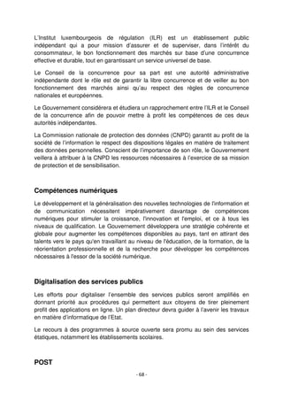 - 68 -
L’Institut luxembourgeois de régulation (ILR) est un établissement public
indépendant qui a pour mission d’assurer et de superviser, dans l’intérêt du
consommateur, le bon fonctionnement des marchés sur base d’une concurrence
effective et durable, tout en garantissant un service universel de base.
Le Conseil de la concurrence pour sa part est une autorité administrative
indépendante dont le rôle est de garantir la libre concurrence et de veiller au bon
fonctionnement des marchés ainsi qu’au respect des règles de concurrence
nationales et européennes.
Le Gouvernement considérera et étudiera un rapprochement entre l’ILR et le Conseil
de la concurrence afin de pouvoir mettre à profit les compétences de ces deux
autorités indépendantes.
La Commission nationale de protection des données (CNPD) garantit au profit de la
société de l’information le respect des dispositions légales en matière de traitement
des données personnelles. Conscient de l’importance de son rôle, le Gouvernement
veillera à attribuer à la CNPD les ressources nécessaires à l’exercice de sa mission
de protection et de sensibilisation.
Compétences numériques
Le développement et la généralisation des nouvelles technologies de l'information et
de communication nécessitent impérativement davantage de compétences
numériques pour stimuler la croissance, l'innovation et l'emploi, et ce à tous les
niveaux de qualification. Le Gouvernement développera une stratégie cohérente et
globale pour augmenter les compétences disponibles au pays, tant en attirant des
talents vers le pays qu'en travaillant au niveau de l'éducation, de la formation, de la
réorientation professionnelle et de la recherche pour développer les compétences
nécessaires à l'essor de la société numérique.
Digitalisation des services publics
Les efforts pour digitaliser l’ensemble des services publics seront amplifiés en
donnant priorité aux procédures qui permettent aux citoyens de tirer pleinement
profit des applications en ligne. Un plan directeur devra guider à l’avenir les travaux
en matière d’informatique de l’Etat.
Le recours à des programmes à source ouverte sera promu au sein des services
étatiques, notamment les établissements scolaires.
POST
 