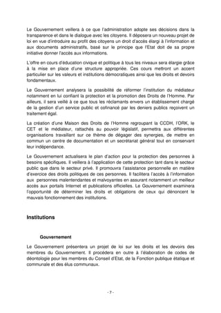 - 7 -
Le Gouvernement veillera à ce que l’administration adopte ses décisions dans la
transparence et dans le dialogue avec les citoyens. Il déposera un nouveau projet de
loi en vue d’introduire au profit des citoyens un droit d’accès élargi à l’information et
aux documents administratifs, basé sur le principe que l'Etat doit de sa propre
initiative donner l'accès aux informations.
L’offre en cours d’éducation civique et politique à tous les niveaux sera élargie grâce
à la mise en place d’une structure appropriée. Ces cours mettront un accent
particulier sur les valeurs et institutions démocratiques ainsi que les droits et devoirs
fondamentaux.
Le Gouvernement analysera la possibilité de réformer l’institution du médiateur
notamment en lui confiant la protection et la promotion des Droits de l’Homme. Par
ailleurs, il sera veillé à ce que tous les réclamants envers un établissement chargé
de la gestion d’un service public et cofinancé par les deniers publics reçoivent un
traitement égal.
La création d’une Maison des Droits de l’Homme regroupant la CCDH, l’ORK, le
CET et le médiateur, rattachés au pouvoir législatif, permettra aux différentes
organisations travaillant sur ce thème de dégager des synergies, de mettre en
commun un centre de documentation et un secrétariat général tout en conservant
leur indépendance.
Le Gouvernement actualisera le plan d’action pour la protection des personnes à
besoins spécifiques. Il veillera à l’application de cette protection tant dans le secteur
public que dans le secteur privé. Il promouvra l’assistance personnelle en matière
d’exercice des droits politiques de ces personnes. Il facilitera l’accès à l’information
aux personnes malentendantes et malvoyantes en assurant notamment un meilleur
accès aux portails Internet et publications officielles. Le Gouvernement examinera
l’opportunité de déterminer les droits et obligations de ceux qui dénoncent le
mauvais fonctionnement des institutions.
Institutions
Gouvernement
Le Gouvernement présentera un projet de loi sur les droits et les devoirs des
membres du Gouvernement. Il procédera en outre à l’élaboration de codes de
déontologie pour les membres du Conseil d’Etat, de la Fonction publique étatique et
communale et des élus communaux.
 
