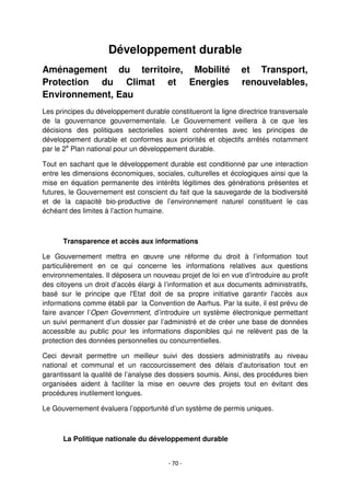 - 70 -
Développement durable
Aménagement du territoire, Mobilité et Transport,
Protection du Climat et Energies renouvelables,
Environnement, Eau
Les principes du développement durable constitueront la ligne directrice transversale
de la gouvernance gouvernementale. Le Gouvernement veillera à ce que les
décisions des politiques sectorielles soient cohérentes avec les principes de
développement durable et conformes aux priorités et objectifs arrêtés notamment
par le 2e
Plan national pour un développement durable.
Tout en sachant que le développement durable est conditionné par une interaction
entre les dimensions économiques, sociales, culturelles et écologiques ainsi que la
mise en équation permanente des intérêts légitimes des générations présentes et
futures, le Gouvernement est conscient du fait que la sauvegarde de la biodiversité
et de la capacité bio-productive de l’environnement naturel constituent le cas
échéant des limites à l’action humaine.
Transparence et accès aux informations
Le Gouvernement mettra en œuvre une réforme du droit à l’information tout
particulièrement en ce qui concerne les informations relatives aux questions
environnementales. Il déposera un nouveau projet de loi en vue d’introduire au profit
des citoyens un droit d’accès élargi à l’information et aux documents administratifs,
basé sur le principe que l'Etat doit de sa propre initiative garantir l'accès aux
informations comme établi par la Convention de Aarhus. Par la suite, il est prévu de
faire avancer l’Open Government, d’introduire un système électronique permettant
un suivi permanent d’un dossier par l’administré et de créer une base de données
accessible au public pour les informations disponibles qui ne relèvent pas de la
protection des données personnelles ou concurrentielles.
Ceci devrait permettre un meilleur suivi des dossiers administratifs au niveau
national et communal et un raccourcissement des délais d’autorisation tout en
garantissant la qualité de l’analyse des dossiers soumis. Ainsi, des procédures bien
organisées aident à faciliter la mise en oeuvre des projets tout en évitant des
procédures inutilement longues.
Le Gouvernement évaluera l’opportunité d’un système de permis uniques.
La Politique nationale du développement durable
 