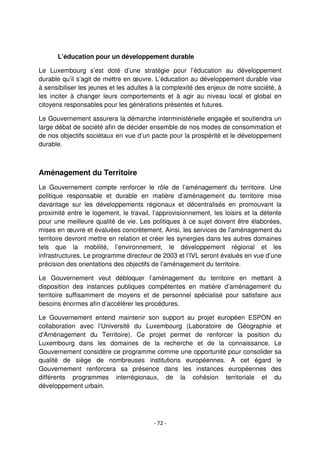 - 72 -
L’éducation pour un développement durable
Le Luxembourg s’est doté d’une stratégie pour l’éducation au développement
durable qu’il s’agit de mettre en œuvre. L’éducation au développement durable vise
à sensibiliser les jeunes et les adultes à la complexité des enjeux de notre société, à
les inciter à changer leurs comportements et à agir au niveau local et global en
citoyens responsables pour les générations présentes et futures.
Le Gouvernement assurera la démarche interministérielle engagée et soutiendra un
large débat de société afin de décider ensemble de nos modes de consommation et
de nos objectifs sociétaux en vue d’un pacte pour la prospérité et le développement
durable.
Aménagement du Territoire
Le Gouvernement compte renforcer le rôle de l’aménagement du territoire. Une
politique responsable et durable en matière d’aménagement du territoire mise
davantage sur les développements régionaux et décentralisés en promouvant la
proximité entre le logement, le travail, l’approvisionnement, les loisirs et la détente
pour une meilleure qualité de vie. Les politiques à ce sujet doivent être élaborées,
mises en œuvre et évaluées concrètement. Ainsi, les services de l’aménagement du
territoire devront mettre en relation et créer les synergies dans les autres domaines
tels que la mobilité, l’environnement, le développement régional et les
infrastructures. Le programme directeur de 2003 et l’IVL seront évalués en vue d’une
précision des orientations des objectifs de l’aménagement du territoire.
Le Gouvernement veut débloquer l’aménagement du territoire en mettant à
disposition des instances publiques compétentes en matière d’aménagement du
territoire suffisamment de moyens et de personnel spécialisé pour satisfaire aux
besoins énormes afin d’accélérer les procédures.
Le Gouvernement entend maintenir son support au projet européen ESPON en
collaboration avec l’Université du Luxembourg (Laboratoire de Géographie et
d'Aménagement du Territoire). Ce projet permet de renforcer la position du
Luxembourg dans les domaines de la recherche et de la connaissance. Le
Gouvernement considère ce programme comme une opportunité pour consolider sa
qualité de siège de nombreuses institutions européennes. A cet égard le
Gouvernement renforcera sa présence dans les instances européennes des
différents programmes interrégionaux, de la cohésion territoriale et du
développement urbain.
 