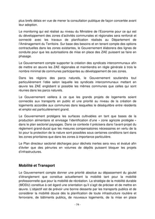 - 74 -
plus brefs délais en vue de mener la consultation publique de façon concertée avant
leur adoption.
Le monitoring qui est réalisé au niveau du Ministère de l’Economie pour ce qui est
du développement des zones d’activités communales et régionales sera renforcé et
connecté avec les travaux de planification réalisés au Département de
l’Aménagement du Territoire. Sur base des besoins et en tenant compte des options
contractuelles dans les zones existantes, le Gouvernement élaborera des lignes de
conduite pour que les autorisations de mise en place des ZAE puissent se faire en
phasage.
Le Gouvernement compte supporter la création des syndicats intercommunaux afin
de mettre en œuvre les ZAE régionales et maintiendra en règle générale à trois le
nombre minimal de communes participantes au développement de ces zones.
Dans les régions des parcs naturels, le Gouvernement soutiendra tout
particulièrement l’idée selon laquelle les syndicats intercommunaux mettant en
œuvre les ZAE englobent si possible les mêmes communes que celles qui sont
réunies dans les parcs naturels.
Le Gouvernement veillera à ce que les grands projets de logements soient
connectés aux transports en public et une priorité au niveau de la création de
logements accordée aux communes dans lesquelles le déséquilibre entre résidents
et emploi est particulièrement grand.
Le Gouvernement protégera les surfaces cultivables en tant que bases de la
production alimentaire et envisage l’identification d’une « zone agricole protégée »
dans le plan sectoriel paysages. Dans ce contexte il précisera dans l’avant-projet du
règlement grand-ducal que les mesures compensatoires nécessaires en vertu de la
loi pour la protection de la nature sont possibles sous certaines conditions tant dans
les zones prioritaires que dans les zones à importance particulière.
Le Plan directeur sectoriel décharges pour déchets inertes sera revu et évalué afin
d’éviter que des pénuries en volumes de dépôts puissent bloquer les projets
d’infrastructures.
Mobilité et Transport
Le Gouvernement compte donner une priorité absolue au dépassement du goulet
d’étranglement que constitue actuellement la mobilité tant pour la mobilité
professionnelle que pour la mobilité de récréation. La stratégie de la mobilité durable
(MODU) constitue à cet égard une orientation qu’il s’agit de préciser et de mettre en
œuvre. L’objectif est de prévoir une bonne desserte par les transports publics et de
considérer la mobilité douce dès la planification de toute infrastructure routière et
ferroviaire, de bâtiments publics, de nouveaux logements, de la mise en place
 