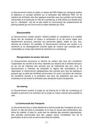 - 77 -
Le Gouvernement mettra en place un réseau de P&R intégré aux transports publics
et élaborera un concept cohérent sur la tarification des différents P&R. Un tel
système de tarification doit être appliqué ensemble avec les autorités communales
concernées et en particulier la Ville de Luxembourg, la Ville d’Esch-sur-Alzette ainsi
que la « Nordstad » afin de ne pas mettre en concurrence les emplacements de
parking réalisés par les Communes et celles réalisées par l’Etat.
Electromobilité
Le Gouvernement compte soutenir l’électro-mobilité en complément à la mobilité
douce afin de remplacer le moteur à combustion là où de courts trajets sont
régulièrement parcourus (services aux personnes âgées, trajets en taxi, bus,
services de livraison). En parallèle, le Gouvernement continue son soutien à la
recherche et au développement d’autres types de moteurs (par exemple pile à
combustible) au niveau des instituts de recherche au Luxembourg.
Réorganisation du secteur des taxis
Le Gouvernement poursuivra la réforme du secteur des taxis afin d’améliorer
l’organisation du marché et de mieux répondre aux besoins de la clientèle tant pour
ce qui est de l’étendue des services que de l’attractivité des prix. Ainsi, le
Gouvernement a l’intention de centraliser le régime des autorisations et de
régionaliser le cloisonnement géographique des licences pour que les opérateurs
puissent agir au-delà des frontières communales. En outre il est prévu de renforcer
les conditions d’accès à la profession tant pour les exploitants que pour les
conducteurs et de rendre la tarification plus attrayante et plus transparente.
Car-sharing
Le Gouvernement soutient le projet du car-sharing de la Ville de Luxembourg et
étudiera à quel point une extension de ce projet au niveau national sera possible et
utile.
La Communauté des Transports
Le Gouvernement fera un bilan détaillé de la Communauté des Transports afin de lui
donner un rôle clef dans la conception et la mise en œuvre des améliorations des
offres de mobilité. A cette fin, aussi bien les attentes des autorités organisatrices,
des autorités communales que des usagers seront considérées lors de la
planification et de la mise en œuvre des offres de mobilité.
 