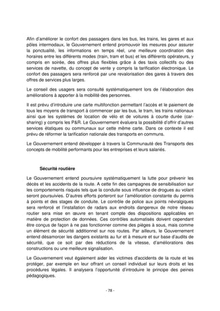- 78 -
Afin d’améliorer le confort des passagers dans les bus, les trains, les gares et aux
pôles intermodaux, le Gouvernement entend promouvoir les mesures pour assurer
la ponctualité, les informations en temps réel, une meilleure coordination des
horaires entre les différents modes (train, tram et bus) et les différents opérateurs, y
compris en soirée, des offres plus flexibles grâce à des taxis collectifs ou des
services de navette, du concept de vente y compris la tarification électronique. Le
confort des passagers sera renforcé par une revalorisation des gares à travers des
offres de services plus larges.
Le conseil des usagers sera consulté systématiquement lors de l’élaboration des
améliorations à apporter à la mobilité des personnes.
Il est prévu d’introduire une carte multifonction permettant l’accès et le paiement de
tous les moyens de transport à commencer par les bus, le tram, les trains nationaux
ainsi que les systèmes de location de vélo et de voitures à courte durée (car-
sharing) y compris les P&R. Le Gouvernement évaluera la possibilité d’offrir d’autres
services étatiques ou communaux sur cette même carte. Dans ce contexte il est
prévu de réformer la tarification nationale des transports en communs.
Le Gouvernement entend développer à travers la Communauté des Transports des
concepts de mobilité performants pour les entreprises et leurs salariés.
Sécurité routière
Le Gouvernement entend poursuivre systématiquement la lutte pour prévenir les
décès et les accidents de la route. A cette fin des campagnes de sensibilisation sur
les comportements risqués tels que la conduite sous influence de drogues au volant
seront poursuivies. D’autres efforts porteront sur l’amélioration constante du permis
à points et des stages de conduite. Le contrôle de police aux points névralgiques
sera renforcé et l’installation de radars aux endroits dangereux de notre réseau
routier sera mise en œuvre en tenant compte des dispositions applicables en
matière de protection de données. Ces contrôles automatisés doivent cependant
être conçus de façon à ne pas fonctionner comme des pièges à sous, mais comme
un élément de sécurité additionnel sur nos routes. Par ailleurs, le Gouvernement
entend désamorcer les dangers existants au fur et à mesure et sur base d’audits de
sécurité, que ce soit par des réductions de la vitesse, d’améliorations des
constructions ou une meilleure signalisation.
Le Gouvernement veut également aider les victimes d'accidents de la route et les
protéger, par exemple en leur offrant un conseil individuel sur leurs droits et les
procédures légales. Il analysera l’opportunité d’introduire le principe des peines
pédagogiques.
 