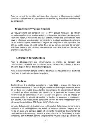 - 79 -
Pour ce qui est du contrôle technique des véhicules, le Gouvernement prévoit
d’évaluer la performance et l’organisation actuelle afin d’y apporter les améliorations
qui s’imposent.
Négociations du 4ième
paquet ferroviaire
Le Gouvernement est conscient que le 4ième
paquet ferroviaire de l’Union
européenne présente de nombreux défis pour le secteur ferroviaire luxembourgeois.
Pour cette raison, il interviendra pour qu’il soit tenu compte des spécificités de notre
pays et négociera une dérogation permanente vu le statut spécifique des chemins
de fer luxembourgeois, notamment à l’égard de l’obligation d’une séparation des
CFL en entité réseau et entité trafics. Pour ce qui est des services de transport
libéralisés d’ores et déjà, un bilan des opérations devra être établi afin de fixer les
orientations pour l’avenir.
Le transport de marchandises
Pour le développement des infrastructures en matière du transport des
marchandises une priorité sera donnée aux transports les moins polluants et les plus
efficients du point de vue des coûts énergétiques.
Ainsi, le Gouvernement compte combiner davantage les nouvelles zones d'activités
nationales et régionales au réseau ferroviaire.
CFL-Cargo
Conformément à la stratégie européenne « mobil 2020 » et pour faire face à la
demande croissante de la Grande Région, concernant le transport ferroviaire de fret
et sur base des études d’opportunités économiques, le Gouvernement compte
poursuivre les efforts entrepris pour développer et optimiser les infrastructures
multimodales de Bettembourg et d'en assurer une gestion saine et efficace en
termes de coûts, de sécurité, de qualité, de fiabilité, de souplesse et d'adaptation
aux besoins. Ces infrastructures constituent un outil de travail indispensable pour
pérenniser les activités de CFL-Cargo, de CFL-Multimodal.
Le projet de l’extension de la plate-forme multimodale à Bettembourg fait partie de la
promotion et du développement des modes de transport combiné. L’objectif est de
mettre en place une politique globale et cohérente intégrant les deux plateformes
multimodales au Luxembourg, à savoir le site multimodal de Bettembourg et le site
trimodal du port de Mertert, comme une plateforme virtuelle unique qui en raison de
 