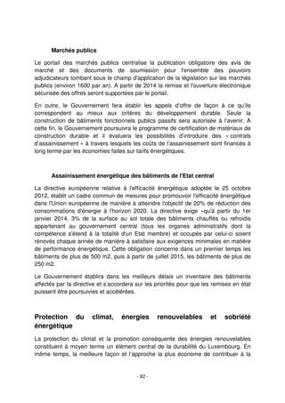 - 82 -
Marchés publics
Le portail des marchés publics centralise la publication obligatoire des avis de
marché et des documents de soumission pour l'ensemble des pouvoirs
adjudicateurs tombant sous le champ d'application de la législation sur les marchés
publics (environ 1600 par an). A partir de 2014 la remise et l'ouverture électronique
sécurisée des offres seront supportées par le portail.
En outre, le Gouvernement fera établir les appels d’offre de façon à ce qu’ils
correspondent au mieux aux critères du développement durable. Seule la
construction de bâtiments fonctionnels publics passifs sera autorisée à l’avenir. A
cette fin, le Gouvernement poursuivra le programme de certification de matériaux de
construction durable et il évaluera les possibilités d’introduire des « contrats
d’assainissement » à travers lesquels les coûts de l’assainissement sont financés à
long terme par les économies faites sur tarifs énergétiques.
Assainissement énergétique des bâtiments de l'Etat central
La directive européenne relative à l'efficacité énergétique adoptée le 25 octobre
2012, établit un cadre commun de mesures pour promouvoir l'efficacité énergétique
dans l'Union européenne de manière à atteindre l'objectif de 20% de réduction des
consommations d'énergie à l'horizon 2020. La directive exige «qu'à partir du 1er
janvier 2014, 3% de la surface au sol totale des bâtiments chauffés ou refroidis
appartenant au gouvernement central (tous les organes administratifs dont la
compétence s'étend à la totalité d'un Etat membre) et occupés par celui-ci soient
rénovés chaque année de manière à satisfaire aux exigences minimales en matière
de performance énergétique. Cette obligation concerne dans un premier temps les
bâtiments de plus de 500 m2, puis à partir de juillet 2015, les bâtiments de plus de
250 m2.
Le Gouvernement établira dans les meilleurs délais un inventaire des bâtiments
affectés par la directive et s’accordera sur les priorités pour que les remises en état
puissent être poursuivies et accélérées.
Protection du climat, énergies renouvelables et sobriété
énergétique
La protection du climat et la promotion conséquente des énergies renouvelables
constituent à moyen terme un élément central de la durabilité du Luxembourg. En
même temps, la meilleure façon et l’approche la plus économe de contribuer à la
 