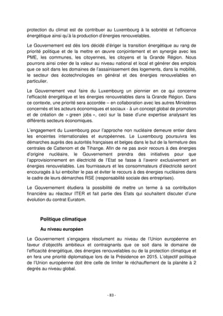 - 83 -
protection du climat est de contribuer au Luxembourg à la sobriété et l’efficience
énergétique ainsi qu’à la production d’énergies renouvelables.
Le Gouvernement est dès lors décidé d’ériger la transition énergétique au rang de
priorité politique et de la mettre en œuvre conjointement et en synergie avec les
PME, les communes, les citoyennes, les citoyens et la Grande Région. Nous
pourrons ainsi créer de la valeur au niveau national et local et générer des emplois
que ce soit dans les domaines de l’assainissement des logements, dans la mobilité,
le secteur des écotechnologies en général et des énergies renouvelables en
particulier.
Le Gouvernement veut faire du Luxembourg un pionnier en ce qui concerne
l’efficacité énergétique et les énergies renouvelables dans la Grande Région. Dans
ce contexte, une priorité sera accordée – en collaboration avec les autres Ministères
concernés et les acteurs économiques et sociaux - à un concept global de promotion
et de création de « green jobs », ceci sur la base d’une expertise analysant les
différents secteurs économiques.
L’engagement du Luxembourg pour l’approche non nucléaire demeure entier dans
les enceintes internationales et européennes. Le Luxembourg poursuivra les
démarches auprès des autorités françaises et belges dans le but de la fermeture des
centrales de Cattenom et de Tihange. Afin de ne pas avoir recours à des énergies
d’origine nucléaire, le Gouvernement prendra des initiatives pour que
l’approvisionnement en électricité de l’Etat se fasse à l’avenir exclusivement en
énergies renouvelables. Les fournisseurs et les consommateurs d’électricité seront
encouragés à lui emboîter le pas et éviter le recours à des énergies nucléaires dans
le cadre de leurs démarches RSE (responsabilité sociale des entreprises).
Le Gouvernement étudiera la possibilité de mettre un terme à sa contribution
financière au réacteur ITER et fait partie des Etats qui souhaitent discuter d’une
évolution du contrat Euratom.
Politique climatique
Au niveau européen
Le Gouvernement s’engagera résolument au niveau de l’Union européenne en
faveur d’objectifs ambitieux et contraignants que ce soit dans le domaine de
l’efficacité énergétique, des énergies renouvelables ou de la protection climatique et
en fera une priorité diplomatique lors de la Présidence en 2015. L’objectif politique
de l’Union européenne doit être celle de limiter le réchauffement de la planète à 2
degrés au niveau global.
 