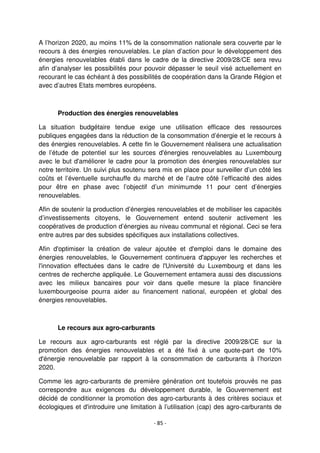 - 85 -
A l’horizon 2020, au moins 11% de la consommation nationale sera couverte par le
recours à des énergies renouvelables. Le plan d’action pour le développement des
énergies renouvelables établi dans le cadre de la directive 2009/28/CE sera revu
afin d’analyser les possibilités pour pouvoir dépasser le seuil visé actuellement en
recourant le cas échéant à des possibilités de coopération dans la Grande Région et
avec d’autres Etats membres européens.
Production des énergies renouvelables
La situation budgétaire tendue exige une utilisation efficace des ressources
publiques engagées dans la réduction de la consommation d’énergie et le recours à
des énergies renouvelables. A cette fin le Gouvernement réalisera une actualisation
de l’étude de potentiel sur les sources d'énergies renouvelables au Luxembourg
avec le but d'améliorer le cadre pour la promotion des énergies renouvelables sur
notre territoire. Un suivi plus soutenu sera mis en place pour surveiller d’un côté les
coûts et l’éventuelle surchauffe du marché et de l’autre côté l’efficacité des aides
pour être en phase avec l’objectif d’un minimumde 11 pour cent d’énergies
renouvelables.
Afin de soutenir la production d’énergies renouvelables et de mobiliser les capacités
d’investissements citoyens, le Gouvernement entend soutenir activement les
coopératives de production d’énergies au niveau communal et régional. Ceci se fera
entre autres par des subsides spécifiques aux installations collectives.
Afin d'optimiser la création de valeur ajoutée et d'emploi dans le domaine des
énergies renouvelables, le Gouvernement continuera d'appuyer les recherches et
l'innovation effectuées dans le cadre de l'Université du Luxembourg et dans les
centres de recherche appliquée. Le Gouvernement entamera aussi des discussions
avec les milieux bancaires pour voir dans quelle mesure la place financière
luxembourgeoise pourra aider au financement national, européen et global des
énergies renouvelables.
Le recours aux agro-carburants
Le recours aux agro-carburants est réglé par la directive 2009/28/CE sur la
promotion des énergies renouvelables et a été fixé à une quote-part de 10%
d'énergie renouvelable par rapport à la consommation de carburants à l’horizon
2020.
Comme les agro-carburants de première génération ont toutefois prouvés ne pas
correspondre aux exigences du développement durable, le Gouvernement est
décidé de conditionner la promotion des agro-carburants à des critères sociaux et
écologiques et d'introduire une limitation à l’utilisation (cap) des agro-carburants de
 