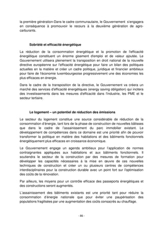 - 86 -
la première génération-Dans le cadre communautaire, le Gouvernement s’engagera
en conséquence à promouvoir le recours à la deuxième génération de agro-
carburants.
Sobriété et efficacité énergétique
La réduction de la consommation énergétique et la promotion de l'efficacité
énergétique constituent un énorme gisement d'emploi et de valeur ajoutée. Le
Gouvernement utilisera pleinement la transposition en droit national de la nouvelle
directive européenne sur l'efficacité énergétique pour faire un bilan des politiques
actuelles en la matière et créer un cadre politique, juridique et financier ambitieux
pour faire de l'économie luxembourgeoise progressivement une des économies les
plus efficaces en énergie.
Dans le cadre de la transposition de la directive, le Gouvernement va créera un
marché des services d'efficacité énergétiques (energy saving obligation) qui incitera
des investissements dans les mesures d'efficacité dans l'industrie, les PME et le
secteur tertiaire.
Le logement – un potentiel de réduction des émissions
Le secteur du logement constitue une source considérable de réduction de la
consommation d’énergie, tant lors de la phase de construction de nouvelles bâtisses
que dans le cadre de l’assainissement du parc immobilier existant. Le
développement de compétences dans ce domaine est une priorité afin de pouvoir
transformer la politique en matière des habitations et des bâtiments fonctionnels
énergétiquement plus efficaces en croissance économique.
Le Gouvernement engage un agenda ambitieux pour l’application de normes
contraignantes appliquées aux habitations et aux bâtiments fonctionnels. Il
soutiendra le secteur de la construction par des mesures de formation pour
développer les capacités nécessaires à la mise en œuvre de ces nouvelles
techniques de construction et créer un ou plusieurs centres de compétences
interdisciplinaires pour la construction durable avec un point fort sur l'optimisation
des coûts de la rénovation.
Par ailleurs, les moyens pour un contrôle efficace des passeports énergétiques et
des constructions seront augmentés.
L’assainissement des bâtiments existants est une priorité tant pour réduire la
consommation d’énergie nationale que pour éviter une paupérisation des
populations fragilisées par une augmentation des coûts consacrés au chauffage.
 
