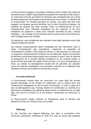 - 87 -
Le Gouvernement engagera une politique ambitieuse visant à établir des modes de
financement pour réaliser l’assainissement progressif de l’ensemble du bâti existant.
Un mécanisme financier permettant de cofinancer des investissements par le biais
de prêts octroyés par des banques commerciales sera mis en place. La réduction de
la consommation de l’énergie permettra de financer une partie des frais ainsi
engagés. Les banques pourront bénéficier, par le biais d’institutions étatiques, de
systèmes de garantie des prêts octroyés. Grâce au préfinancement de leurs
investissements dans l’efficacité énergétique de leur logement et de leurs
installations de production à l’aide d’une institution financière de type « banque
climatique », les ménages et les entreprises seront soutenus dans leurs efforts pour
sortir du piège des prix de l’énergie.
Ce mécanisme sera complété par des subsides et des aides répondant aussi à des
critères de sélectivité sociale.
Les mesures d’assainissement seront complétées par des instruments visant à
inciter l’investissement des propriétaires, notamment la possibilité de
l’amortissement accéléré. L’Etat jouera par ailleurs un rôle précurseur en exécutant
un programme d’assainissement ambitieux de ses bâtiments. Seule la construction
de bâtiments fonctionnels publics passifs sera autorisée à l’avenir. Dans le cadre de
la transposition de la nouvelle directive européenne sur les marchés publics, le
Gouvernement fera établir les appels d’offre de façon à ce qu’ils correspondent au
mieux aux critères du développement durable afin de permettre une utilisation
accrue de matériaux écologiques et de processus innovants et en établissant des
standards minimaux de formation et de sécurité au travail.
Au niveau communal
Le Gouvernement compte doter les communes d’un cadre légal afin qu’elles
puissent développer, le cas échéant en collaboration avec le secteur privé, des
infrastructures énergétiques en tant qu’acteur économique. La mise en place d’un
plan de développement pour l’énergie éolienne et l’amélioration du contrôle de la
performance énergétique des bâtiments publics seront un préliminaire de ce cadre
légal, tout comme la révision et, le cas échéant, l’amélioration du Pacte pour le
Climat.
Le Gouvernement compte améliorer la transparence dans le domaine des
subventions d’Etat aux infrastructures communales.
MyEnergy
Le rôle charnière que l’agence MyEnergy joue dans la concertation entre
communes, particuliers, entreprises et l’Etat et la mise en oeuvre des politiques
 