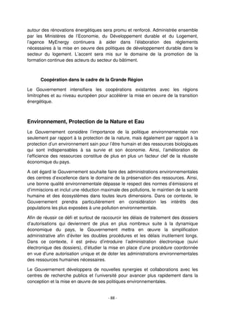 - 88 -
autour des rénovations énergétiques sera promu et renforcé. Administrée ensemble
par les Ministères de l’Economie, du Développement durable et du Logement,
l’agence MyEnergy continuera à aider dans l’élaboration des règlements
nécessaires à la mise en oeuvre des politiques de développement durable dans le
secteur du logement. L’accent sera mis sur le domaine de la promotion de la
formation continue des acteurs du secteur du bâtiment.
Coopération dans le cadre de la Grande Région
Le Gouvernement intensifiera les coopérations existantes avec les régions
limitrophes et au niveau européen pour accélérer la mise en oeuvre de la transition
énergétique.
Environnement, Protection de la Nature et Eau
Le Gouvernement considère l’importance de la politique environnementale non
seulement par rapport à la protection de la nature, mais également par rapport à la
protection d’un environnement sain pour l’être humain et des ressources biologiques
qui sont indispensables à sa survie et son économie. Ainsi, l’amélioration de
l’efficience des ressources constitue de plus en plus un facteur clef de la réussite
économique du pays.
A cet égard le Gouvernement souhaite faire des administrations environnementales
des centres d’excellence dans le domaine de la préservation des ressources. Ainsi,
une bonne qualité environnementale dépasse le respect des normes d’émissions et
d’immiscions et inclut une réduction maximale des pollutions, le maintien de la santé
humaine et des écosystèmes dans toutes leurs dimensions. Dans ce contexte, le
Gouvernement prendra particulièrement en considération les intérêts des
populations les plus exposées à une pollution environnementale.
Afin de réussir ce défi et surtout de raccourcir les délais de traitement des dossiers
d’autorisations qui deviennent de plus en plus nombreux suite à la dynamique
économique du pays, le Gouvernement mettra en œuvre la simplification
administrative afin d’éviter les doubles procédures et les délais inutilement longs.
Dans ce contexte, il est prévu d’introduire l’administration électronique (suivi
électronique des dossiers), d’étudier la mise en place d’une procédure coordonnée
en vue d'une autorisation unique et de doter les administrations environnementales
des ressources humaines nécessaires.
Le Gouvernement développera de nouvelles synergies et collaborations avec les
centres de recherche publics et l’université pour avancer plus rapidement dans la
conception et la mise en œuvre de ses politiques environnementales.
 