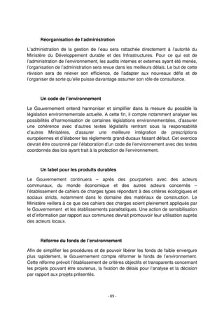 - 89 -
Réorganisation de l’administration
L’administration de la gestion de l’eau sera rattachée directement à l’autorité du
Ministère du Développement durable et des Infrastructures. Pour ce qui est de
l’administration de l’environnement, les audits internes et externes ayant été menés,
l’organisation de l’administration sera revue dans les meilleurs délais. Le but de cette
révision sera de relever son efficience, de l’adapter aux nouveaux défis et de
l’organiser de sorte qu’elle puisse davantage assumer son rôle de consultance.
Un code de l’environnement
Le Gouvernement entend harmoniser et simplifier dans la mesure du possible la
législation environnementale actuelle. A cette fin, il compte notamment analyser les
possibilités d’harmonisation de certaines législations environnementales, d’assurer
une cohérence avec d’autres textes législatifs rentrant sous la responsabilité
d’autres Ministères, d’assurer une meilleure intégration de prescriptions
européennes et d’élaborer les règlements grand-ducaux faisant défaut. Cet exercice
devrait être couronné par l’élaboration d’un code de l’environnement avec des textes
coordonnés des lois ayant trait à la protection de l’environnement.
Un label pour les produits durables
Le Gouvernement continuera – après des pourparlers avec des acteurs
communaux, du monde économique et des autres acteurs concernés –
l’établissement de cahiers de charges types répondant à des critères écologiques et
sociaux stricts, notamment dans le domaine des matériaux de construction. Le
Ministère veillera à ce que ces cahiers des charges soient pleinement appliqués par
le Gouvernement et les établissements paraétatiques. Une action de sensibilisation
et d’information par rapport aux communes devrait promouvoir leur utilisation auprès
des acteurs locaux.
Réforme du fonds de l’environnement
Afin de simplifier les procédures et de pouvoir libérer les fonds de faible envergure
plus rapidement, le Gouvernement compte réformer le fonds de l’environnement.
Cette réforme prévoit l’établissement de critères objectifs et transparents concernant
les projets pouvant être soutenus, la fixation de délais pour l’analyse et la décision
par rapport aux projets présentés.
 