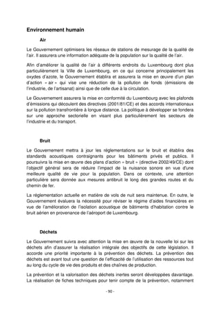 - 90 -
Environnement humain
Air
Le Gouvernement optimisera les réseaux de stations de mesurage de la qualité de
l’air. Il assurera une information adéquate de la population sur la qualité de l’air.
Afin d’améliorer la qualité de l’air à différents endroits du Luxembourg dont plus
particulièrement la Ville de Luxembourg, en ce qui concerne principalement les
oxydes d’azote, le Gouvernement établira et assurera la mise en œuvre d’un plan
d’action « air » qui vise une réduction de la pollution de fonds (émissions de
l’industrie, de l’artisanat) ainsi que de celle due à la circulation.
Le Gouvernement assurera la mise en conformité du Luxembourg avec les plafonds
d’émissions qui découlent des directives (2001/81/CE) et des accords internationaux
sur la pollution transfrontière à longue distance. La politique à développer se fondera
sur une approche sectorielle en visant plus particulièrement les secteurs de
l’industrie et du transport.
Bruit
Le Gouvernement mettra à jour les réglementations sur le bruit et établira des
standards acoustiques contraignants pour les bâtiments privés et publics. Il
poursuivra la mise en œuvre des plans d’action « bruit » (directive 2002/49/CE) dont
l’objectif général sera de réduire l’impact de la nuisance sonore en vue d'une
meilleure qualité de vie pour la population. Dans ce contexte, une attention
particulière sera donnée aux mesures antibruit le long des grandes routes et du
chemin de fer.
La réglementation actuelle en matière de vols de nuit sera maintenue. En outre, le
Gouvernement évaluera la nécessité pour réviser le régime d’aides financières en
vue de l’amélioration de l’isolation acoustique de bâtiments d’habitation contre le
bruit aérien en provenance de l’aéroport de Luxembourg.
Déchets
Le Gouvernement suivra avec attention la mise en œuvre de la nouvelle loi sur les
déchets afin d’assurer la réalisation intégrale des objectifs de cette législation. Il
accorde une priorité importante à la prévention des déchets. La prévention des
déchets est avant tout une question de l’efficacité de l’utilisation des ressources tout
au long du cycle de vie des produits et des chaînes de production.
La prévention et la valorisation des déchets inertes seront développées davantage.
La réalisation de fiches techniques pour tenir compte de la prévention, notamment
 