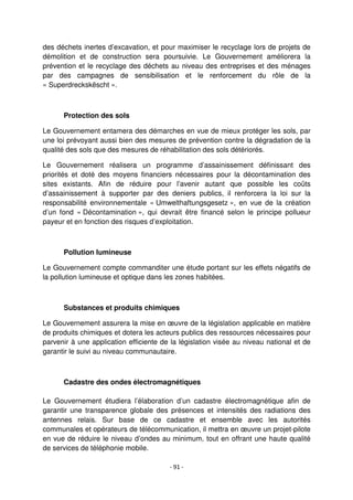 - 91 -
des déchets inertes d’excavation, et pour maximiser le recyclage lors de projets de
démolition et de construction sera poursuivie. Le Gouvernement améliorera la
prévention et le recyclage des déchets au niveau des entreprises et des ménages
par des campagnes de sensibilisation et le renforcement du rôle de la
« Superdreckskëscht ».
Protection des sols
Le Gouvernement entamera des démarches en vue de mieux protéger les sols, par
une loi prévoyant aussi bien des mesures de prévention contre la dégradation de la
qualité des sols que des mesures de réhabilitation des sols détériorés.
Le Gouvernement réalisera un programme d’assainissement définissant des
priorités et doté des moyens financiers nécessaires pour la décontamination des
sites existants. Afin de réduire pour l’avenir autant que possible les coûts
d’assainissement à supporter par des deniers publics, il renforcera la loi sur la
responsabilité environnementale « Umwelthaftungsgesetz », en vue de la création
d’un fond « Décontamination », qui devrait être financé selon le principe pollueur
payeur et en fonction des risques d’exploitation.
Pollution lumineuse
Le Gouvernement compte commanditer une étude portant sur les effets négatifs de
la pollution lumineuse et optique dans les zones habitées.
Substances et produits chimiques
Le Gouvernement assurera la mise en œuvre de la législation applicable en matière
de produits chimiques et dotera les acteurs publics des ressources nécessaires pour
parvenir à une application efficiente de la législation visée au niveau national et de
garantir le suivi au niveau communautaire.
Cadastre des ondes électromagnétiques
Le Gouvernement étudiera l’élaboration d’un cadastre électromagnétique afin de
garantir une transparence globale des présences et intensités des radiations des
antennes relais. Sur base de ce cadastre et ensemble avec les autorités
communales et opérateurs de télécommunication, il mettra en œuvre un projet-pilote
en vue de réduire le niveau d’ondes au minimum, tout en offrant une haute qualité
de services de téléphonie mobile.
 