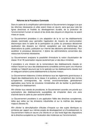 - 92 -
Réforme de la Procédure Commodo
Dans le cadre de la simplification administrative le Gouvernement s’engage à ce que
les réformes nécessaires et utiles soient mises en œuvre, sans que pour cela les
lignes directrices et finalités du développement durable, de la protection de
l’environnement humain et naturel et les droits des citoyens et citoyennes ne soient
mises en cause.
Le Gouvernement procédera à une adaptation de la loi sur les établissements
classés (commodo) pour permettre l'application de moyens de communication
électronique dans le cadre de la participation du public au processus décisionnel
(publication des dossiers sur internet; acceptation par voie électronique des
observations du public; publication sur internet des décisions administratives). Pour
accélérer le processus décisionnel, il dotera les administrations concernées des
ressources humaines nécessaires.
Le Gouvernement analysera la possibilité d'introduire la notion d’autorisation de
classe 1A et 1B (autorisation requise seulement par un des deux ministres).
Il procédera à une révision de la nomenclature des établissements classés en
mettant l'accent sur ceux des établissements considérés comme ayant une influence
notable sur l'objectif poursuivi par la loi spéciale sur les établissements classés tout
en reléguant certains autres établissements à d'autres niveaux.
Le Gouvernement élaborera à brève échéance tous les règlements grand-ducaux à
l'égard des établissements de la classe 4 et publiera, en complément des normes
européennes contraignantes, les normes environnementales généralement
applicables sous forme de circulaires ministérielles afin de faciliter la planification
technique d'un établissement.
Afin d'éviter tous retards de procédures, le Gouvernement accorde une priorité aux
autorisations des établissements susceptibles de s'implanter dans une zone
d'activité dans le cadre du plan sectoriel afférent.
Le Gouvernement procédera à une application fidèle des directives européennes,
telles que celles sur les émissions industrielles et sur la maîtrise des dangers
majeurs (Seveso III).
Afin d'éviter la démultiplication d'études d’impacts sur des sujets identiques ou
similaires par rapport aux mêmes projets de développement et d’investissement, le
Gouvernement mettra en œuvre une refonte en un seul texte légal des dispositions
de la directive européenne sur l'évaluation des incidences sur l'environnement.
 