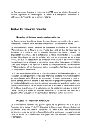- 93 -
Le Gouvernement évaluera et renforcera le CRTE dans sa mission de conseil en
matière législative et technologique et d’aide aux entreprises implantées ou
intéressées à s'implanter sur le territoire national.
Gestion des ressources naturelles
Nouvelles attributions, structures et compétences
Le Gouvernement transférera toutes les compétences en matière de la gestion
forestière au Ministère ayant dans ses compétences l’Environnement naturel.
Le Gouvernement entend renforcer et déterminer clairement les missions de
l’Administration de la Nature et des Forêts d’un côté et des Services pour la
Protection de la Nature au sein du Ministère de l’autre côté. Il entend soutenir une
organisation décentralisée de la protection de la nature en complétant le réseau des
stations biologiques sur tout le territoire, afin que les communes et les acteurs
locaux, tels que les associations de protection de la nature et de l’environnement,
puissent contribuer à atteindre le bon état de conservation des espèces et habitats.
Dans cette optique, la loi régissant le Fonds pour la protection de l’environnement
(FPE) sera révisée afin de faciliter aux petites municipalités l’adhésion aux syndicats
pour la protection de la nature.
Le Gouvernement entend réformer la loi sur la protection des forêts et remplacer une
législation obsolète pour tenir compte des différentes fonctions de la forêt et redéfinir
les compétences entre l’Etat et les communes. Il entend poursuivre la mise en
œuvre conséquente des actions et des mesures du programme sylvicole national,
en étroite collaboration avec tous les acteurs concernés, en visant entre autres une
meilleure revalorisation de nos forêts nationales. Il assurera la rentabilité du travail
en forêt par la promotion et la valorisation de la ressource bois, par la mise en
œuvre d’un régime d’aide aux mesures forestières, la certification des forêts et le
soutien actif du Groupement des Sylviculteurs dans leurs tâches essentielles
Projet de loi « Protection de la nature »
Le Gouvernement confirme les grandes lignes et les principes de la loi sur la
Protection de la Nature (PL 6477) déposée à la Chambre des députés. Suite à des
pourparlers avec les acteurs concernés, le texte subira des modifications
ponctuelles, en ce qui concerne la constitution et la gestion des réserves foncières
dans un fonds de compensation écologique pour les mesures compensatoires
(Flächepool).
 