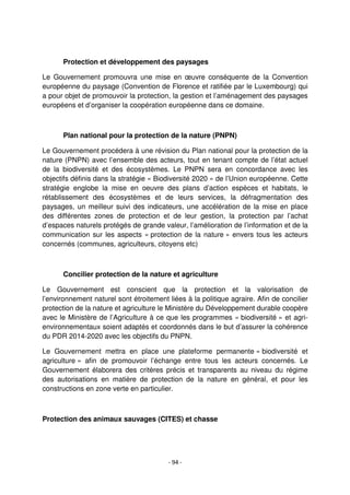 - 94 -
Protection et développement des paysages
Le Gouvernement promouvra une mise en œuvre conséquente de la Convention
européenne du paysage (Convention de Florence et ratifiée par le Luxembourg) qui
a pour objet de promouvoir la protection, la gestion et l’aménagement des paysages
européens et d’organiser la coopération européenne dans ce domaine.
Plan national pour la protection de la nature (PNPN)
Le Gouvernement procédera à une révision du Plan national pour la protection de la
nature (PNPN) avec l’ensemble des acteurs, tout en tenant compte de l’état actuel
de la biodiversité et des écosystèmes. Le PNPN sera en concordance avec les
objectifs définis dans la stratégie « Biodiversité 2020 » de l’Union européenne. Cette
stratégie englobe la mise en oeuvre des plans d’action espèces et habitats, le
rétablissement des écosystèmes et de leurs services, la défragmentation des
paysages, un meilleur suivi des indicateurs, une accélération de la mise en place
des différentes zones de protection et de leur gestion, la protection par l’achat
d’espaces naturels protégés de grande valeur, l’amélioration de l’information et de la
communication sur les aspects « protection de la nature » envers tous les acteurs
concernés (communes, agriculteurs, citoyens etc)
Concilier protection de la nature et agriculture
Le Gouvernement est conscient que la protection et la valorisation de
l’environnement naturel sont étroitement liées à la politique agraire. Afin de concilier
protection de la nature et agriculture le Ministère du Développement durable coopère
avec le Ministère de l’Agriculture à ce que les programmes « biodiversité » et agri-
environnementaux soient adaptés et coordonnés dans le but d’assurer la cohérence
du PDR 2014-2020 avec les objectifs du PNPN.
Le Gouvernement mettra en place une plateforme permanente « biodiversité et
agriculture » afin de promouvoir l’échange entre tous les acteurs concernés. Le
Gouvernement élaborera des critères précis et transparents au niveau du régime
des autorisations en matière de protection de la nature en général, et pour les
constructions en zone verte en particulier.
Protection des animaux sauvages (CITES) et chasse
 