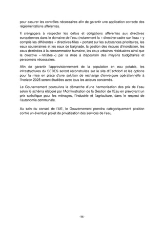 - 96 -
pour assurer les contrôles nécessaires afin de garantir une application correcte des
réglementations afférentes.
Il s’engagera à respecter les délais et obligations afférentes aux directives
européennes dans le domaine de l’eau (notamment la « directive-cadre sur l’eau » y
compris les différentes « directives-filles » portant sur les substances prioritaires, les
eaux souterraines et les eaux de baignade, la gestion des risques d’inondation, les
eaux destinées à la consommation humaine, les eaux urbaines résiduaires ainsi que
la directive « nitrates ») par la mise à disposition des moyens budgétaires et
personnels nécessaires.
Afin de garantir l’approvisionnement de la population en eau potable, les
infrastructures du SEBES seront reconstruites sur le site d’Eschdorf et les options
pour la mise en place d’une solution de rechange d’envergure opérationnelle à
l’horizon 2025 seront étudiées avec tous les acteurs concernés.
Le Gouvernement poursuivra la démarche d’une harmonisation des prix de l’eau
selon le schéma élaboré par l’Administration de la Gestion de l’Eau en prévoyant un
prix spécifique pour les ménages, l’industrie et l’agriculture, dans le respect de
l’autonomie communale.
Au sein du conseil de l’UE, le Gouvernement prendra catégoriquement position
contre un éventuel projet de privatisation des services de l’eau.
 