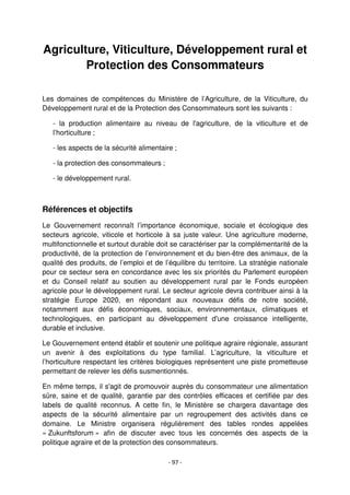 - 97 -
Agriculture, Viticulture, Développement rural et
Protection des Consommateurs
Les domaines de compétences du Ministère de l’Agriculture, de la Viticulture, du
Développement rural et de la Protection des Consommateurs sont les suivants :
- la production alimentaire au niveau de l'agriculture, de la viticulture et de
l’horticulture ;
- les aspects de la sécurité alimentaire ;
- la protection des consommateurs ;
- le développement rural.
Références et objectifs
Le Gouvernement reconnaît l’importance économique, sociale et écologique des
secteurs agricole, viticole et horticole à sa juste valeur. Une agriculture moderne,
multifonctionnelle et surtout durable doit se caractériser par la complémentarité de la
productivité, de la protection de l’environnement et du bien-être des animaux, de la
qualité des produits, de l’emploi et de l’équilibre du territoire. La stratégie nationale
pour ce secteur sera en concordance avec les six priorités du Parlement européen
et du Conseil relatif au soutien au développement rural par le Fonds européen
agricole pour le développement rural. Le secteur agricole devra contribuer ainsi à la
stratégie Europe 2020, en répondant aux nouveaux défis de notre société,
notamment aux défis économiques, sociaux, environnementaux, climatiques et
technologiques, en participant au développement d'une croissance intelligente,
durable et inclusive.
Le Gouvernement entend établir et soutenir une politique agraire régionale, assurant
un avenir à des exploitations du type familial. L’agriculture, la viticulture et
l’horticulture respectant les critères biologiques représentent une piste prometteuse
permettant de relever les défis susmentionnés.
En même temps, il s'agit de promouvoir auprès du consommateur une alimentation
sûre, saine et de qualité, garantie par des contrôles efficaces et certifiée par des
labels de qualité reconnus. A cette fin, le Ministère se chargera davantage des
aspects de la sécurité alimentaire par un regroupement des activités dans ce
domaine. Le Ministre organisera régulièrement des tables rondes appelées
« Zukunftsforum » afin de discuter avec tous les concernés des aspects de la
politique agraire et de la protection des consommateurs.
 